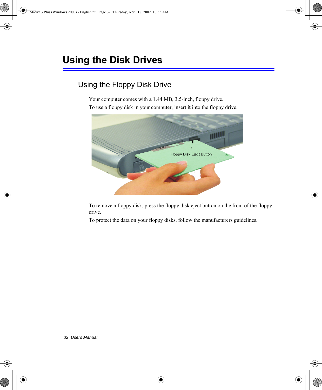 32  Users ManualUsing the Disk DrivesUsing the Floppy Disk DriveYour computer comes with a 1.44 MB, 3.5-inch, floppy drive.To use a floppy disk in your computer, insert it into the floppy drive. To remove a floppy disk, press the floppy disk eject button on the front of the floppy drive.To protect the data on your floppy disks, follow the manufacturers guidelines.Floppy Disk Eject ButtonMatrix 3 Plus (Windows 2000) - English.fm  Page 32  Thursday, April 18, 2002  10:35 AM