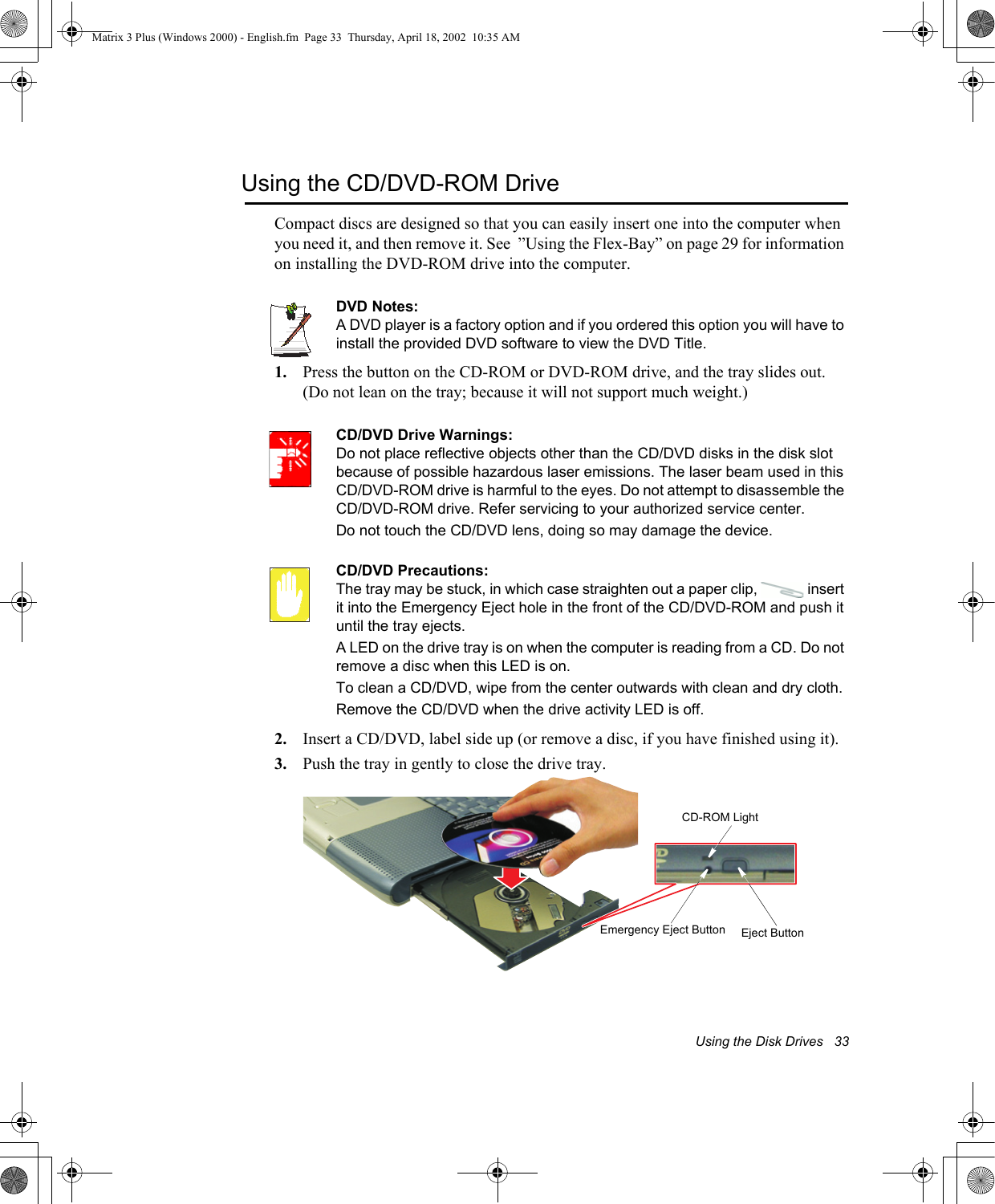 Using the Disk Drives   33Using the CD/DVD-ROM DriveCompact discs are designed so that you can easily insert one into the computer when you need it, and then remove it. See  &rdquo;Using the Flex-Bay&rdquo; on page 29 for information on installing the DVD-ROM drive into the computer.DVD Notes:A DVD player is a factory option and if you ordered this option you will have to install the provided DVD software to view the DVD Title.1. Press the button on the CD-ROM or DVD-ROM drive, and the tray slides out. (Do not lean on the tray; because it will not support much weight.)CD/DVD Drive Warnings:Do not place reflective objects other than the CD/DVD disks in the disk slot because of possible hazardous laser emissions. The laser beam used in this CD/DVD-ROM drive is harmful to the eyes. Do not attempt to disassemble the CD/DVD-ROM drive. Refer servicing to your authorized service center.Do not touch the CD/DVD lens, doing so may damage the device.CD/DVD Precautions:The tray may be stuck, in which case straighten out a paper clip,   insert it into the Emergency Eject hole in the front of the CD/DVD-ROM and push it until the tray ejects.A LED on the drive tray is on when the computer is reading from a CD. Do not remove a disc when this LED is on.To clean a CD/DVD, wipe from the center outwards with clean and dry cloth.Remove the CD/DVD when the drive activity LED is off.2. Insert a CD/DVD, label side up (or remove a disc, if you have finished using it).3. Push the tray in gently to close the drive tray.Eject ButtonCD-ROM LightEmergency Eject ButtonMatrix 3 Plus (Windows 2000) - English.fm  Page 33  Thursday, April 18, 2002  10:35 AM