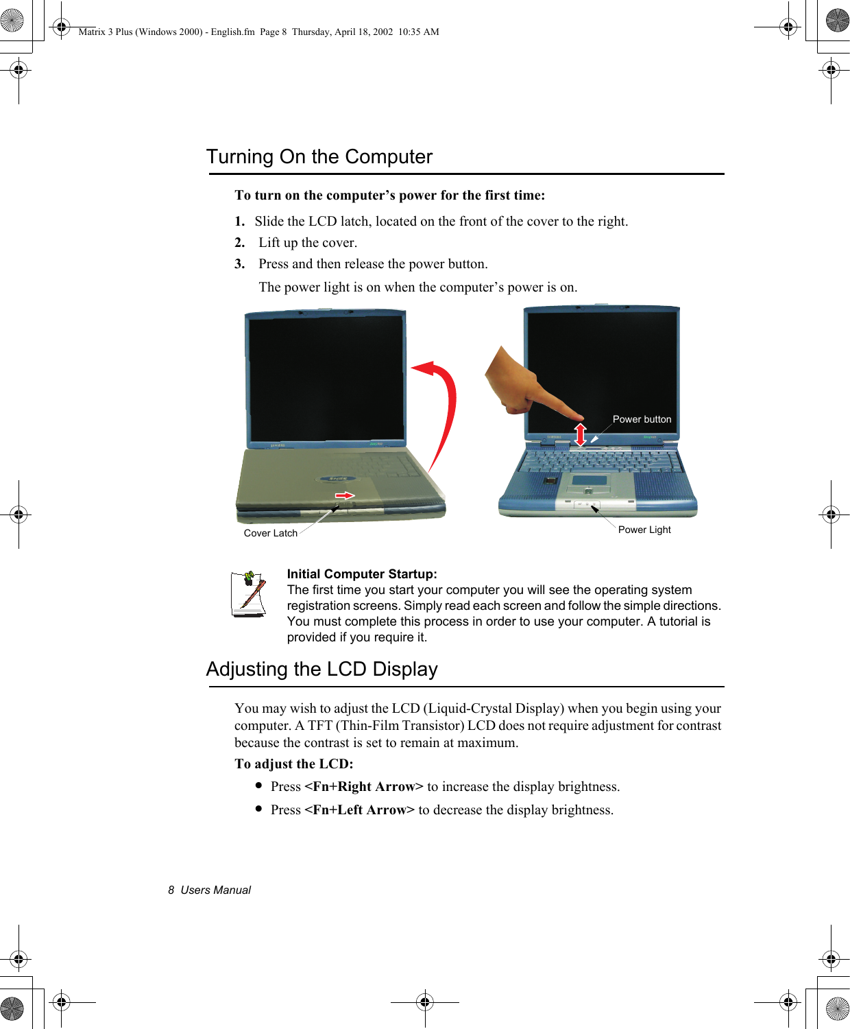 8  Users ManualTurning On the ComputerTo turn on the computer&rsquo;s power for the first time:1. Slide the LCD latch, located on the front of the cover to the right.2. Lift up the cover.3. Press and then release the power button. The power light is on when the computer&rsquo;s power is on.Initial Computer Startup:The first time you start your computer you will see the operating system registration screens. Simply read each screen and follow the simple directions. You must complete this process in order to use your computer. A tutorial is provided if you require it.Adjusting the LCD DisplayYou may wish to adjust the LCD (Liquid-Crystal Display) when you begin using your computer. A TFT (Thin-Film Transistor) LCD does not require adjustment for contrast because the contrast is set to remain at maximum.To adjust the LCD:&bull;Press <Fn+Right Arrow> to increase the display brightness.&bull;Press <Fn+Left Arrow> to decrease the display brightness.Power LightPower buttonCover LatchMatrix 3 Plus (Windows 2000) - English.fm  Page 8  Thursday, April 18, 2002  10:35 AM
