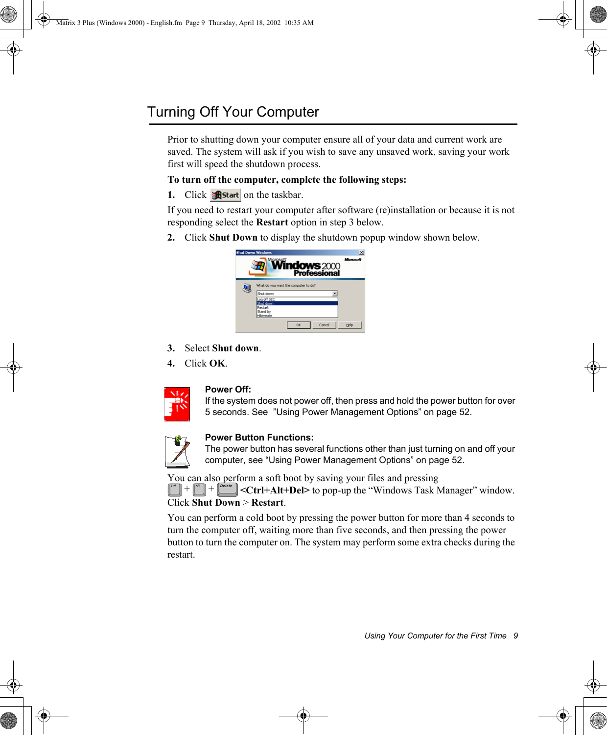 Using Your Computer for the First Time   9Turning Off Your ComputerPrior to shutting down your computer ensure all of your data and current work are saved. The system will ask if you wish to save any unsaved work, saving your work first will speed the shutdown process.To turn off the computer, complete the following steps:1. Click   on the taskbar.If you need to restart your computer after software (re)installation or because it is not responding select the Restart option in step 3 below.2. Click Shut Down to display the shutdown popup window shown below. 3. Select Shut down.4. Click OK.Power Off:If the system does not power off, then press and hold the power button for over 5 seconds. See  &rdquo;Using Power Management Options&rdquo; on page 52.Power Button Functions:The power button has several functions other than just turning on and off your computer, see &ldquo;Using Power Management Options&rdquo; on page 52.You can also perform a soft boot by saving your files and pressing  <Ctrl+Alt+Del> to pop-up the &ldquo;Windows Task Manager&rdquo; window. Click Shut Down > Restart.You can perform a cold boot by pressing the power button for more than 4 seconds to turn the computer off, waiting more than five seconds, and then pressing the power button to turn the computer on. The system may perform some extra checks during the restart.+ +Matrix 3 Plus (Windows 2000) - English.fm  Page 9  Thursday, April 18, 2002  10:35 AM
