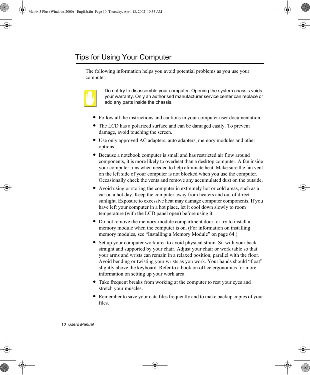 10  Users ManualTips for Using Your ComputerThe following information helps you avoid potential problems as you use your computer:Do not try to disassemble your computer. Opening the system chassis voids your warranty. Only an authorised manufacturer service center can replace or add any parts inside the chassis.&bull;Follow all the instructions and cautions in your computer user documentation.&bull;The LCD has a polarized surface and can be damaged easily. To prevent damage, avoid touching the screen.&bull;Use only approved AC adapters, auto adapters, memory modules and other options.&bull;Because a notebook computer is small and has restricted air flow around components, it is more likely to overheat than a desktop computer. A fan inside your computer runs when needed to help eliminate heat. Make sure the fan vent on the left side of your computer is not blocked when you use the computer. Occasionally check the vents and remove any accumulated dust on the outside. &bull;Avoid using or storing the computer in extremely hot or cold areas, such as a car on a hot day. Keep the computer away from heaters and out of direct sunlight. Exposure to excessive heat may damage computer components. If you have left your computer in a hot place, let it cool down slowly to room temperature (with the LCD panel open) before using it.&bull;Do not remove the memory-module compartment door, or try to install a memory module when the computer is on. (For information on installing memory modules, see &ldquo;Installing a Memory Module&rdquo; on page 64.)&bull;Set up your computer work area to avoid physical strain. Sit with your back straight and supported by your chair. Adjust your chair or work table so that your arms and wrists can remain in a relaxed position, parallel with the floor. Avoid bending or twisting your wrists as you work. Your hands should &ldquo;float&rdquo; slightly above the keyboard. Refer to a book on office ergonomics for more information on setting up your work area.&bull;Take frequent breaks from working at the computer to rest your eyes and stretch your muscles. &bull;Remember to save your data files frequently and to make backup copies of your files.Matrix 3 Plus (Windows 2000) - English.fm  Page 10  Thursday, April 18, 2002  10:35 AM