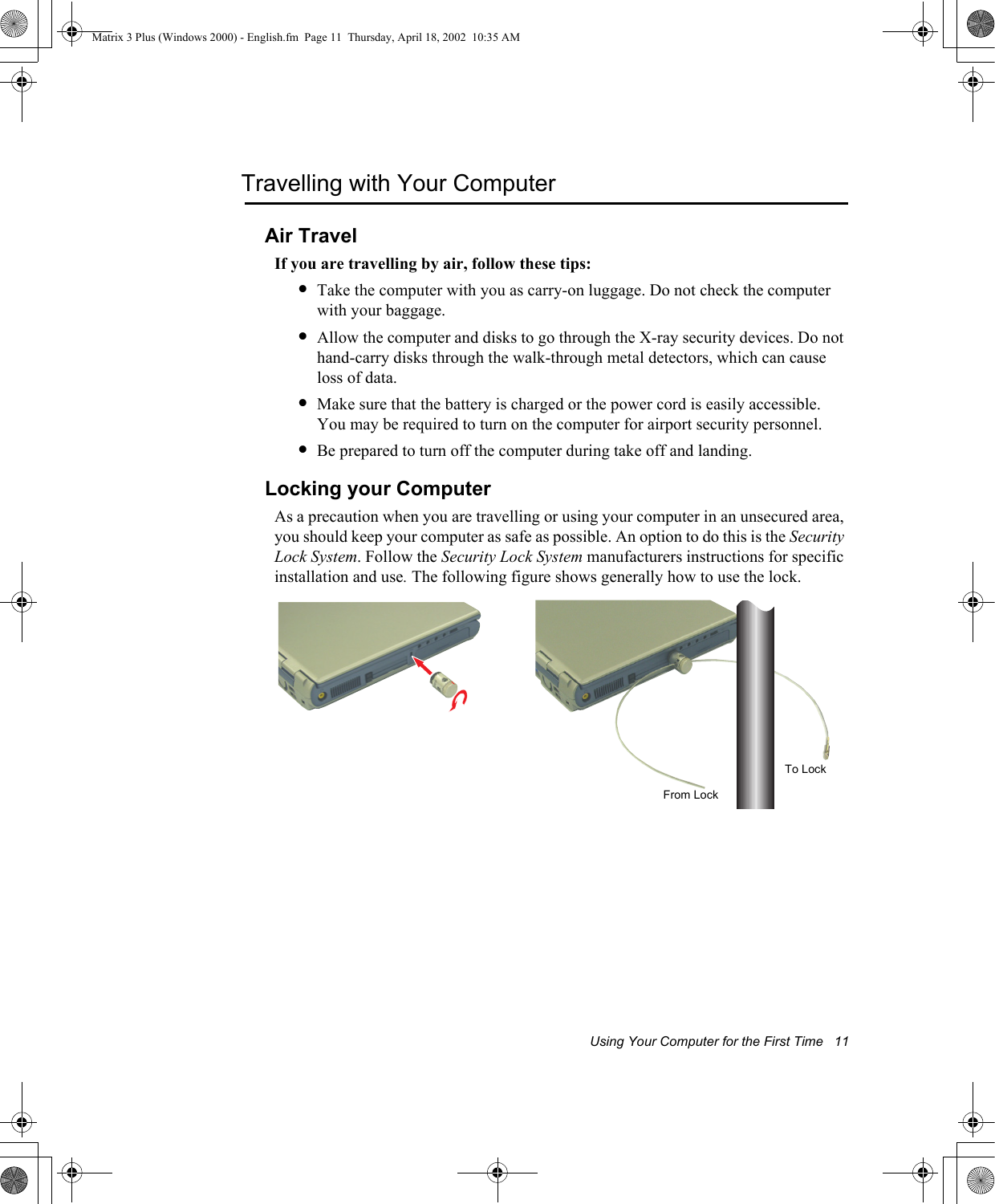 Using Your Computer for the First Time   11Travelling with Your ComputerAir TravelIf you are travelling by air, follow these tips:&bull;Take the computer with you as carry-on luggage. Do not check the computer with your baggage.&bull;Allow the computer and disks to go through the X-ray security devices. Do not hand-carry disks through the walk-through metal detectors, which can cause loss of data.&bull;Make sure that the battery is charged or the power cord is easily accessible. You may be required to turn on the computer for airport security personnel.&bull;Be prepared to turn off the computer during take off and landing.Locking your ComputerAs a precaution when you are travelling or using your computer in an unsecured area, you should keep your computer as safe as possible. An option to do this is the Security Lock System. Follow the Security Lock System manufacturers instructions for specific installation and use. The following figure shows generally how to use the lock. To LockFrom LockMatrix 3 Plus (Windows 2000) - English.fm  Page 11  Thursday, April 18, 2002  10:35 AM