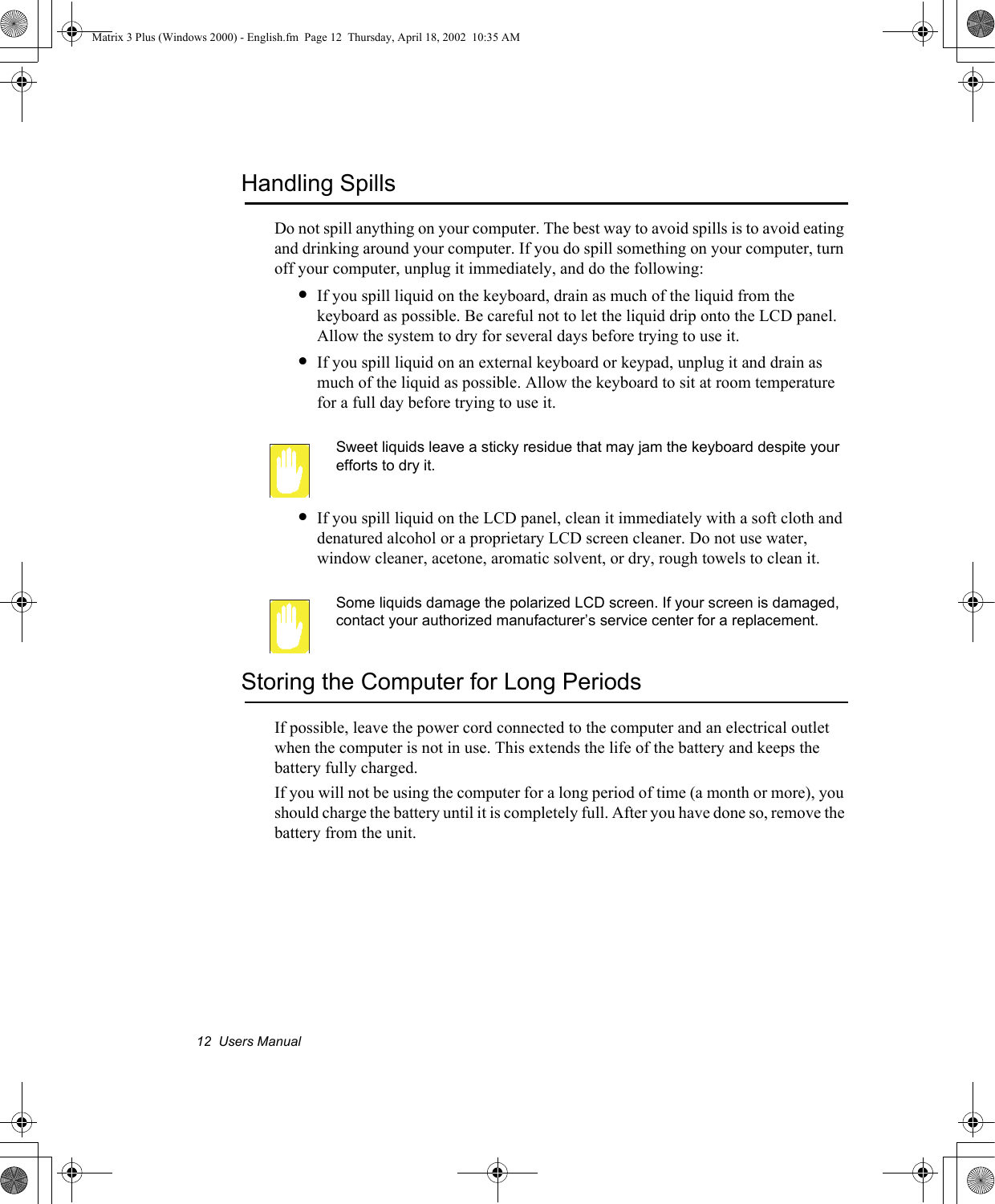 12  Users ManualHandling SpillsDo not spill anything on your computer. The best way to avoid spills is to avoid eating and drinking around your computer. If you do spill something on your computer, turn off your computer, unplug it immediately, and do the following:&bull;If you spill liquid on the keyboard, drain as much of the liquid from the keyboard as possible. Be careful not to let the liquid drip onto the LCD panel. Allow the system to dry for several days before trying to use it.&bull;If you spill liquid on an external keyboard or keypad, unplug it and drain as much of the liquid as possible. Allow the keyboard to sit at room temperature for a full day before trying to use it.Sweet liquids leave a sticky residue that may jam the keyboard despite your efforts to dry it.&bull;If you spill liquid on the LCD panel, clean it immediately with a soft cloth and denatured alcohol or a proprietary LCD screen cleaner. Do not use water, window cleaner, acetone, aromatic solvent, or dry, rough towels to clean it.Some liquids damage the polarized LCD screen. If your screen is damaged, contact your authorized manufacturer&rsquo;s service center for a replacement.Storing the Computer for Long PeriodsIf possible, leave the power cord connected to the computer and an electrical outlet when the computer is not in use. This extends the life of the battery and keeps the battery fully charged.If you will not be using the computer for a long period of time (a month or more), you should charge the battery until it is completely full. After you have done so, remove the battery from the unit.Matrix 3 Plus (Windows 2000) - English.fm  Page 12  Thursday, April 18, 2002  10:35 AM