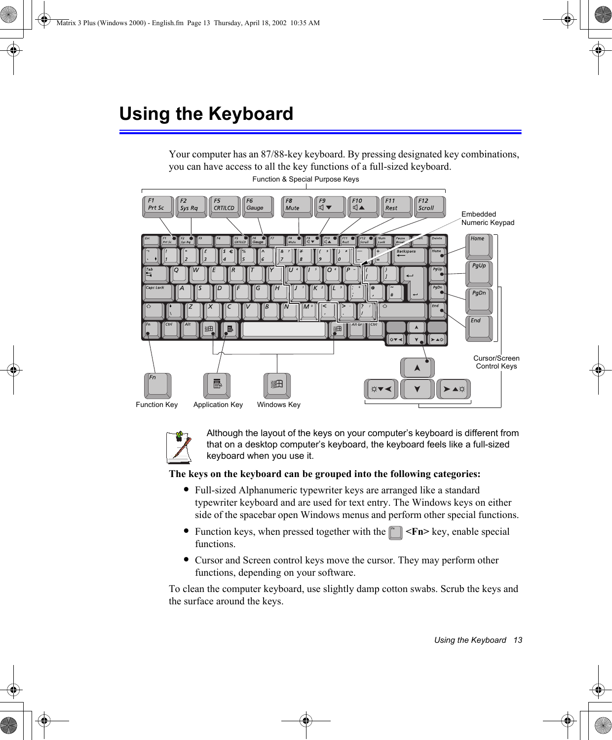 Using the Keyboard   13Using the KeyboardYour computer has an 87/88-key keyboard. By pressing designated key combinations, you can have access to all the key functions of a full-sized keyboard. Although the layout of the keys on your computer&rsquo;s keyboard is different from that on a desktop computer&rsquo;s keyboard, the keyboard feels like a full-sized keyboard when you use it. The keys on the keyboard can be grouped into the following categories:&bull;Full-sized Alphanumeric typewriter keys are arranged like a standard typewriter keyboard and are used for text entry. The Windows keys on either side of the spacebar open Windows menus and perform other special functions. &bull;Function keys, when pressed together with the   <Fn> key, enable special functions.&bull;Cursor and Screen control keys move the cursor. They may perform other functions, depending on your software.To clean the computer keyboard, use slightly damp cotton swabs. Scrub the keys and the surface around the keys. GaugeGaugeFunction &amp; Special Purpose KeysEmbedded Numeric KeypadApplication KeyCursor/Screen Control KeysWindows KeyFunction KeyMatrix 3 Plus (Windows 2000) - English.fm  Page 13  Thursday, April 18, 2002  10:35 AM