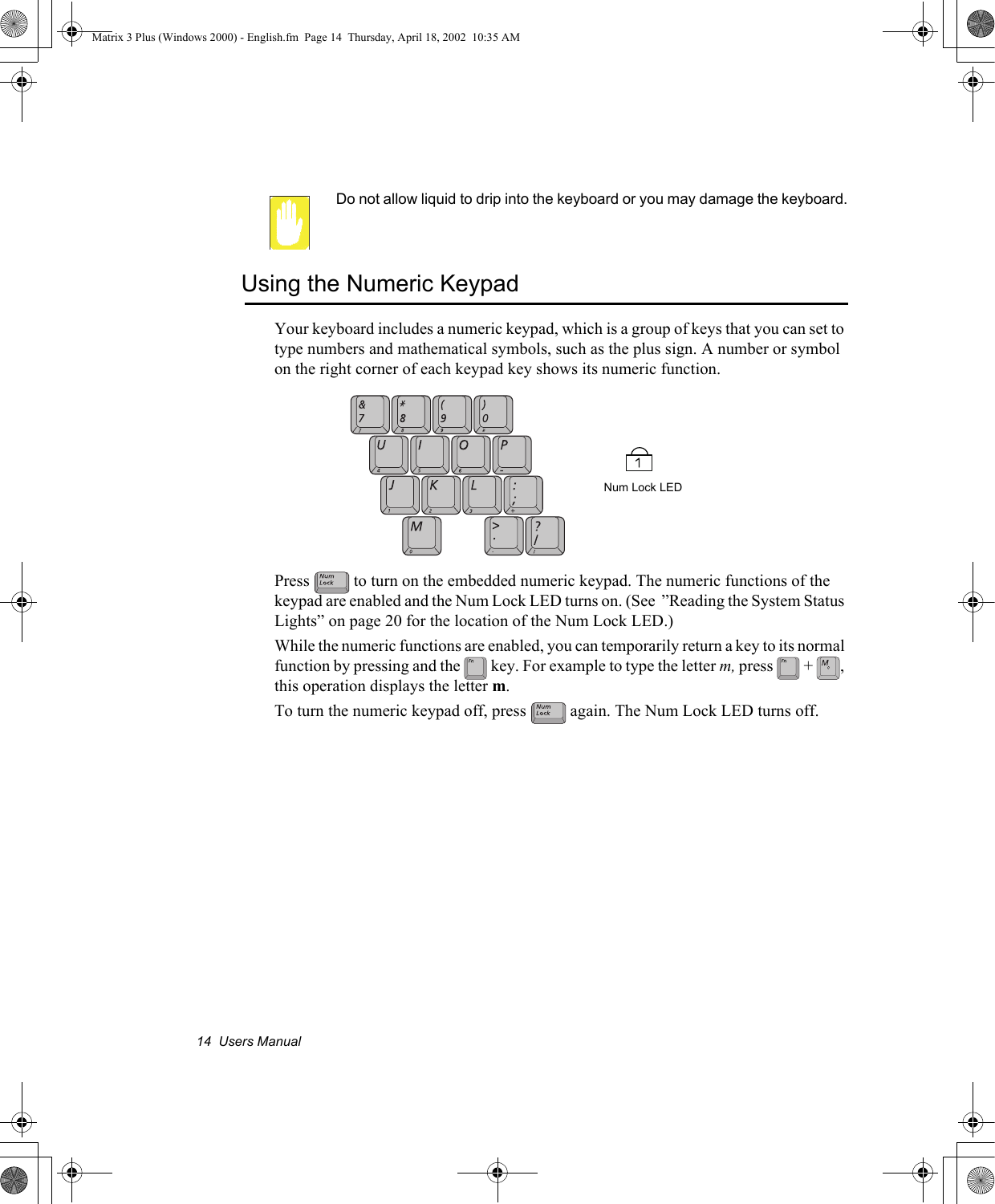 14  Users ManualDo not allow liquid to drip into the keyboard or you may damage the keyboard.Using the Numeric KeypadYour keyboard includes a numeric keypad, which is a group of keys that you can set to type numbers and mathematical symbols, such as the plus sign. A number or symbol on the right corner of each keypad key shows its numeric function.Press   to turn on the embedded numeric keypad. The numeric functions of the keypad are enabled and the Num Lock LED turns on. (See  &rdquo;Reading the System Status Lights&rdquo; on page 20 for the location of the Num Lock LED.) While the numeric functions are enabled, you can temporarily return a key to its normal function by pressing and the   key. For example to type the letter m, press  + , this operation displays the letter m. To turn the numeric keypad off, press   again. The Num Lock LED turns off. Num Lock LEDMatrix 3 Plus (Windows 2000) - English.fm  Page 14  Thursday, April 18, 2002  10:35 AM