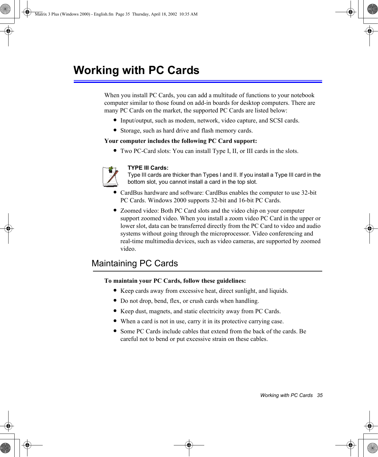 Working with PC Cards   35Working with PC Cards When you install PC Cards, you can add a multitude of functions to your notebook computer similar to those found on add-in boards for desktop computers. There are many PC Cards on the market, the supported PC Cards are listed below:&bull;Input/output, such as modem, network, video capture, and SCSI cards.&bull;Storage, such as hard drive and flash memory cards.Your computer includes the following PC Card support:&bull;Two PC-Card slots: You can install Type I, II, or III cards in the slots. TYPE III Cards:Type III cards are thicker than Types I and II. If you install a Type III card in the bottom slot, you cannot install a card in the top slot.&bull;CardBus hardware and software: CardBus enables the computer to use 32-bit PC Cards. Windows 2000 supports 32-bit and 16-bit PC Cards.&bull;Zoomed video: Both PC Card slots and the video chip on your computer support zoomed video. When you install a zoom video PC Card in the upper or lower slot, data can be transferred directly from the PC Card to video and audio systems without going through the microprocessor. Video conferencing and real-time multimedia devices, such as video cameras, are supported by zoomed video.Maintaining PC CardsTo maintain your PC Cards, follow these guidelines:&bull;Keep cards away from excessive heat, direct sunlight, and liquids.&bull;Do not drop, bend, flex, or crush cards when handling.&bull;Keep dust, magnets, and static electricity away from PC Cards.&bull;When a card is not in use, carry it in its protective carrying case.&bull;Some PC Cards include cables that extend from the back of the cards. Be careful not to bend or put excessive strain on these cables.Matrix 3 Plus (Windows 2000) - English.fm  Page 35  Thursday, April 18, 2002  10:35 AM