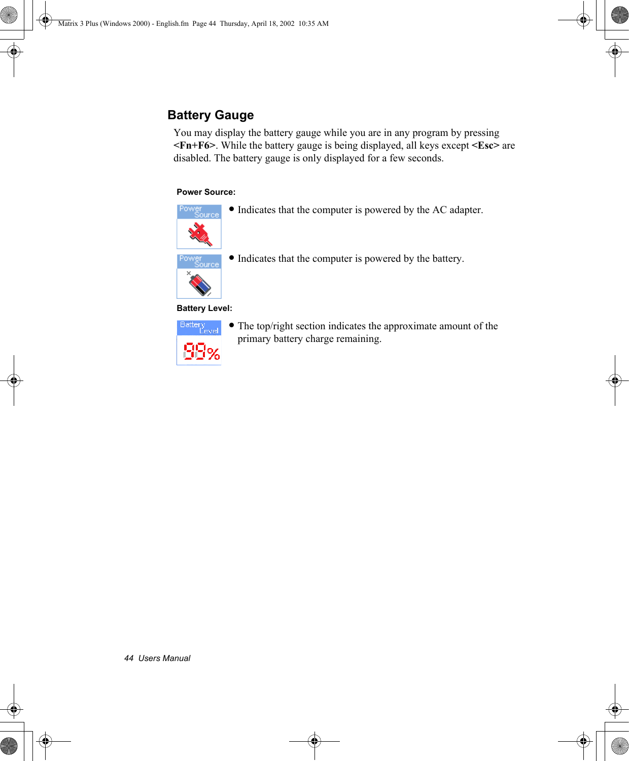 44  Users ManualBattery GaugeYou may display the battery gauge while you are in any program by pressing <Fn+F6>. While the battery gauge is being displayed, all keys except <Esc> are disabled. The battery gauge is only displayed for a few seconds.   Power Source:&bull;Indicates that the computer is powered by the AC adapter.&bull;Indicates that the computer is powered by the battery. Battery Level:&bull;The top/right section indicates the approximate amount of the primary battery charge remaining.Matrix 3 Plus (Windows 2000) - English.fm  Page 44  Thursday, April 18, 2002  10:35 AM