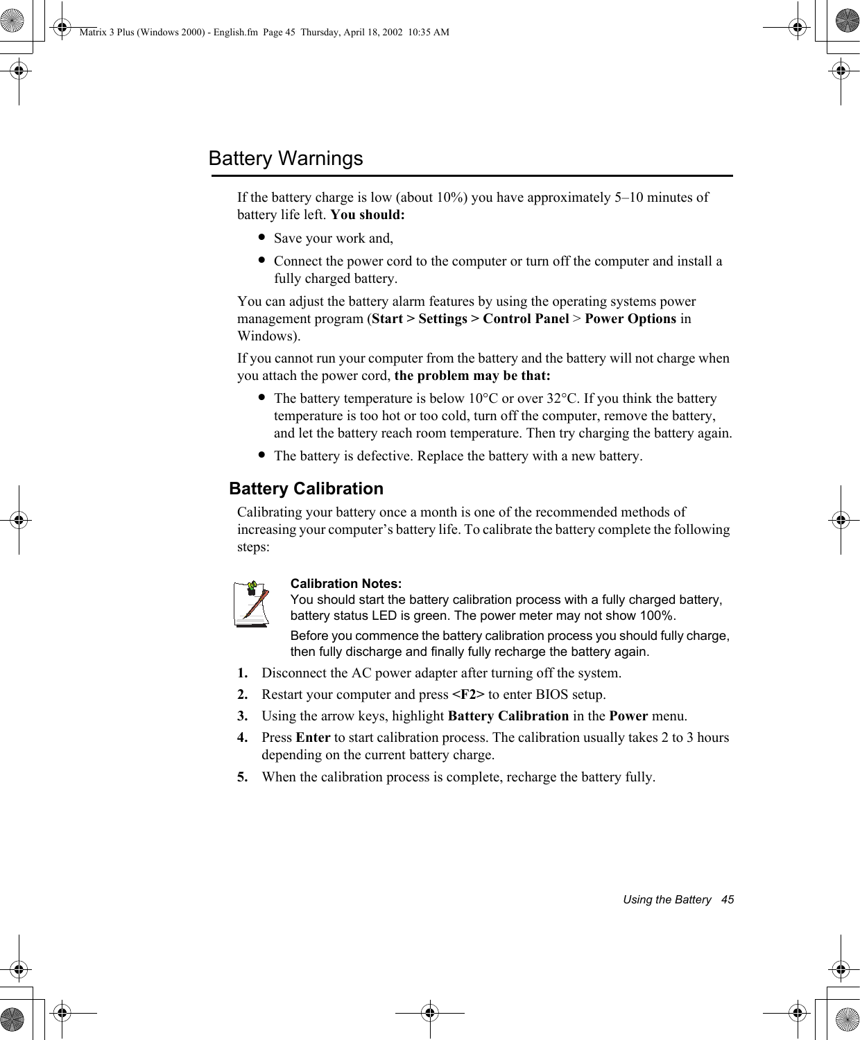 Using the Battery   45Battery WarningsIf the battery charge is low (about 10%) you have approximately 5&ndash;10 minutes of battery life left. You should:&bull;Save your work and,&bull;Connect the power cord to the computer or turn off the computer and install a fully charged battery.You can adjust the battery alarm features by using the operating systems power management program (Start > Settings > Control Panel > Power Options in Windows).If you cannot run your computer from the battery and the battery will not charge when you attach the power cord, the problem may be that:&bull;The battery temperature is below 10&deg;C or over 32&deg;C. If you think the battery temperature is too hot or too cold, turn off the computer, remove the battery, and let the battery reach room temperature. Then try charging the battery again.&bull;The battery is defective. Replace the battery with a new battery.Battery CalibrationCalibrating your battery once a month is one of the recommended methods of increasing your computer&rsquo;s battery life. To calibrate the battery complete the following steps:Calibration Notes:You should start the battery calibration process with a fully charged battery, battery status LED is green. The power meter may not show 100%. Before you commence the battery calibration process you should fully charge, then fully discharge and finally fully recharge the battery again.1. Disconnect the AC power adapter after turning off the system.2. Restart your computer and press <F2> to enter BIOS setup.3. Using the arrow keys, highlight Battery Calibration in the Power menu.4. Press Enter to start calibration process. The calibration usually takes 2 to 3 hours depending on the current battery charge.5. When the calibration process is complete, recharge the battery fully.Matrix 3 Plus (Windows 2000) - English.fm  Page 45  Thursday, April 18, 2002  10:35 AM