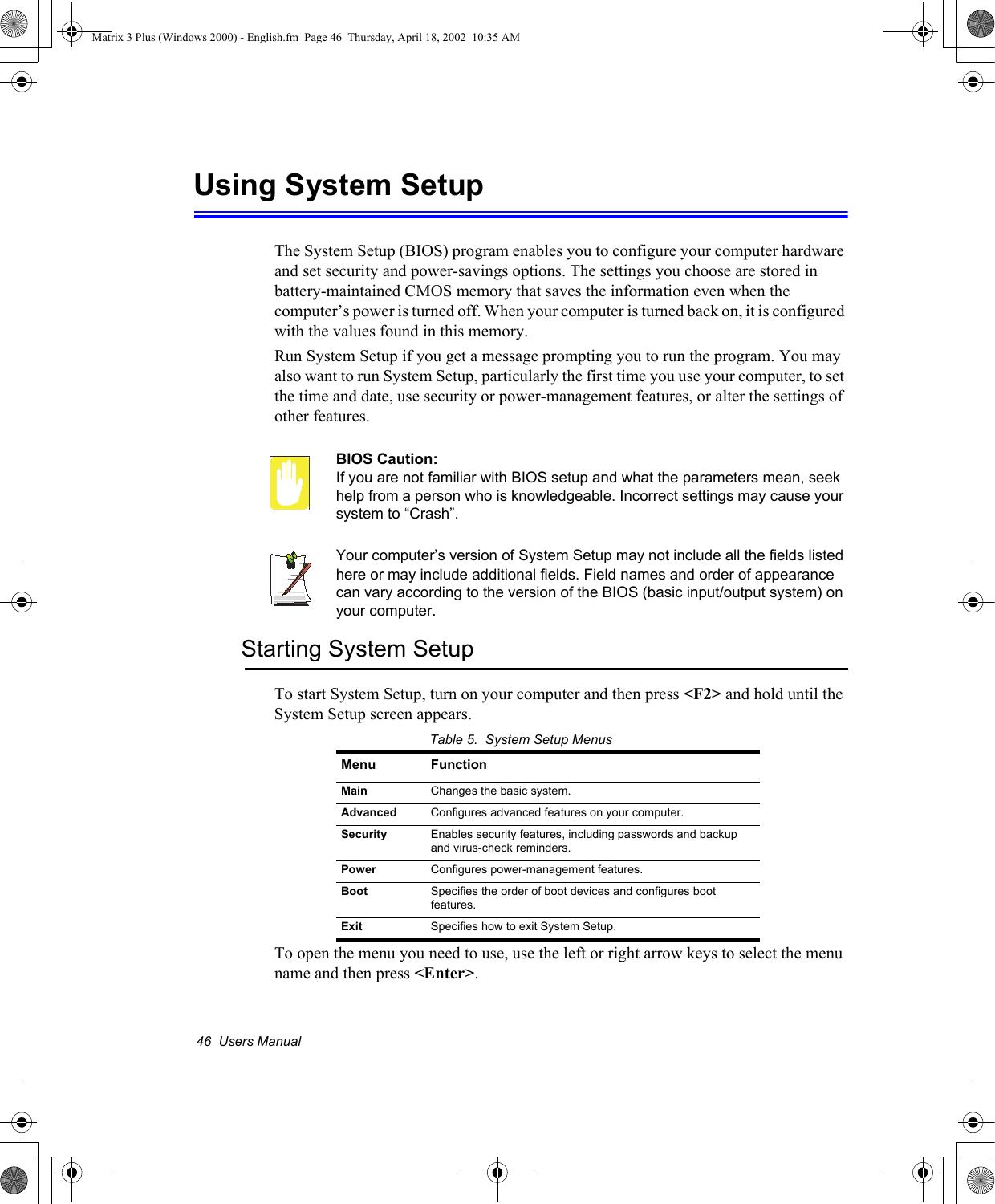 46  Users ManualUsing System SetupThe System Setup (BIOS) program enables you to configure your computer hardware and set security and power-savings options. The settings you choose are stored in battery-maintained CMOS memory that saves the information even when the computer&rsquo;s power is turned off. When your computer is turned back on, it is configured with the values found in this memory. Run System Setup if you get a message prompting you to run the program. You may also want to run System Setup, particularly the first time you use your computer, to set the time and date, use security or power-management features, or alter the settings of other features. BIOS Caution: If you are not familiar with BIOS setup and what the parameters mean, seek help from a person who is knowledgeable. Incorrect settings may cause your system to &ldquo;Crash&rdquo;. Your computer&rsquo;s version of System Setup may not include all the fields listed here or may include additional fields. Field names and order of appearance can vary according to the version of the BIOS (basic input/output system) on your computer.Starting System SetupTo start System Setup, turn on your computer and then press <F2> and hold until the System Setup screen appears. Table 5.  System Setup MenusTo open the menu you need to use, use the left or right arrow keys to select the menu name and then press <Enter>.Menu FunctionMain Changes the basic system.Advanced Configures advanced features on your computer.Security Enables security features, including passwords and backup and virus-check reminders.Power Configures power-management features.Boot Specifies the order of boot devices and configures boot features.Exit Specifies how to exit System Setup.Matrix 3 Plus (Windows 2000) - English.fm  Page 46  Thursday, April 18, 2002  10:35 AM