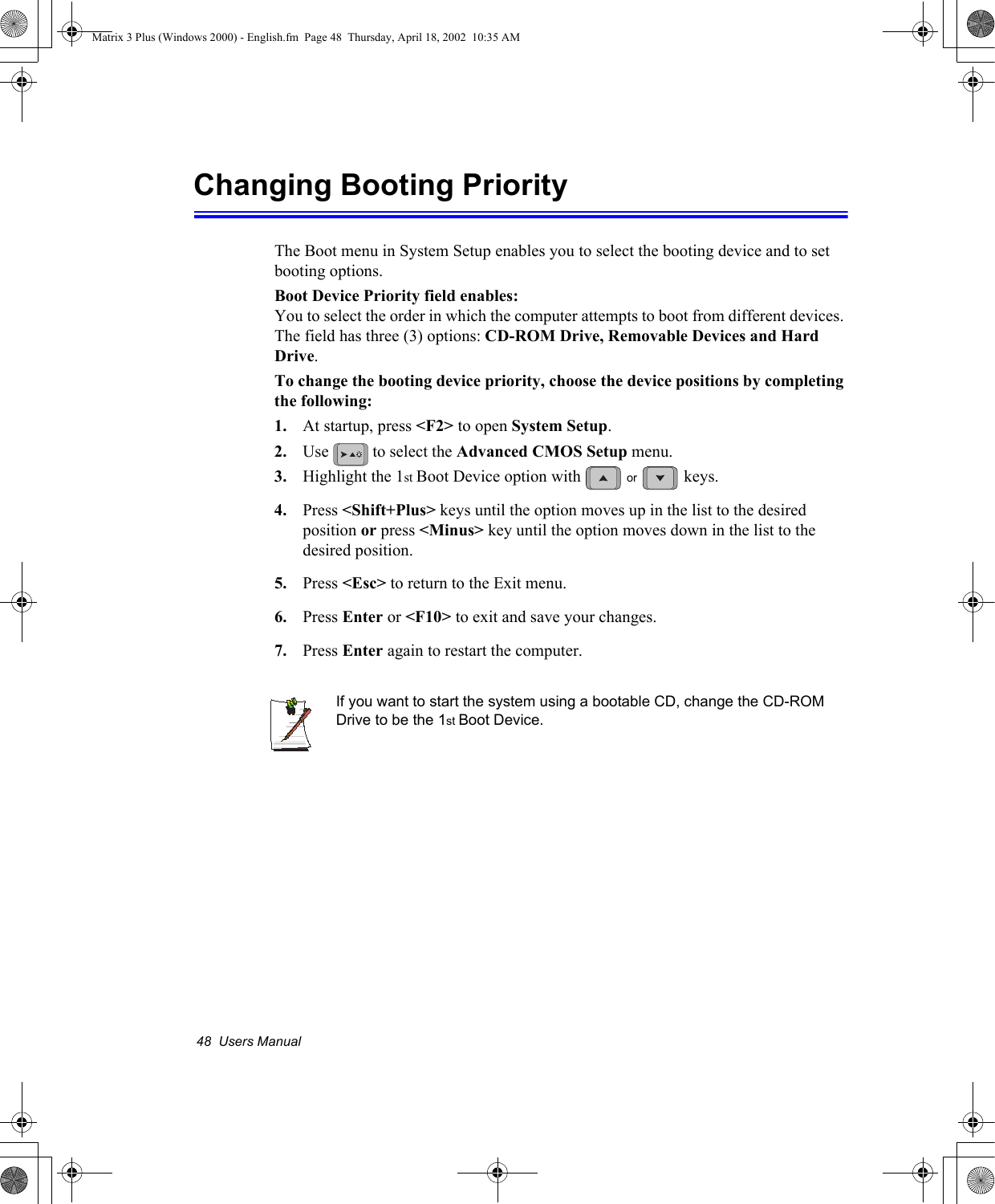 48  Users ManualChanging Booting PriorityThe Boot menu in System Setup enables you to select the booting device and to set booting options.Boot Device Priority field enables: You to select the order in which the computer attempts to boot from different devices. The field has three (3) options: CD-ROM Drive, Removable Devices and Hard Drive.To change the booting device priority, choose the device positions by completing the following:1. At startup, press <F2> to open System Setup. 2. Use   to select the Advanced CMOS Setup menu. 3. Highlight the 1st Boot Device option with   keys. 4. Press <Shift+Plus> keys until the option moves up in the list to the desired position or press <Minus> key until the option moves down in the list to the desired position.5. Press <Esc> to return to the Exit menu.6. Press Enter or <F10> to exit and save your changes.7. Press Enter again to restart the computer.If you want to start the system using a bootable CD, change the CD-ROM Drive to be the 1st Boot Device. orMatrix 3 Plus (Windows 2000) - English.fm  Page 48  Thursday, April 18, 2002  10:35 AM