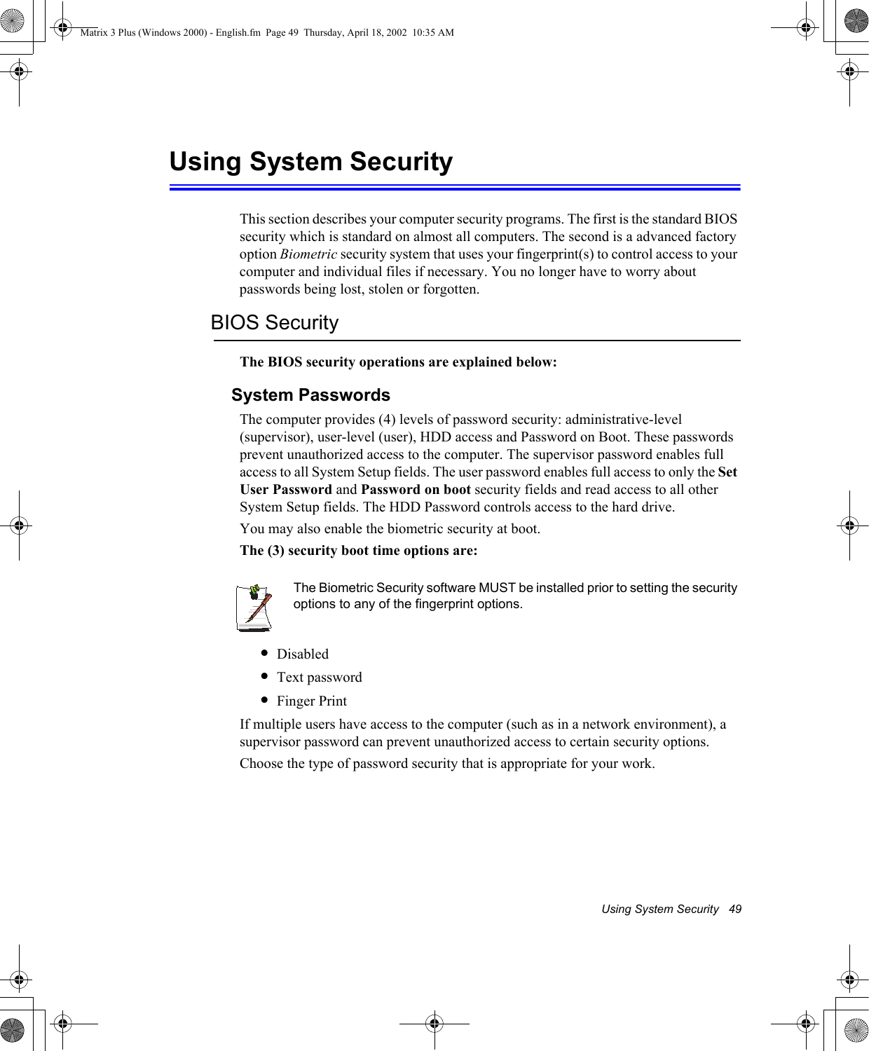 Using System Security   49Using System SecurityThis section describes your computer security programs. The first is the standard BIOS security which is standard on almost all computers. The second is a advanced factory option Biometric security system that uses your fingerprint(s) to control access to your computer and individual files if necessary. You no longer have to worry about passwords being lost, stolen or forgotten.BIOS SecurityThe BIOS security operations are explained below:System PasswordsThe computer provides (4) levels of password security: administrative-level (supervisor), user-level (user), HDD access and Password on Boot. These passwords prevent unauthorized access to the computer. The supervisor password enables full access to all System Setup fields. The user password enables full access to only the Set User Password and Password on boot security fields and read access to all other System Setup fields. The HDD Password controls access to the hard drive. You may also enable the biometric security at boot.The (3) security boot time options are:The Biometric Security software MUST be installed prior to setting the security options to any of the fingerprint options.&bull;Disabled&bull;Text password&bull;Finger PrintIf multiple users have access to the computer (such as in a network environment), a supervisor password can prevent unauthorized access to certain security options.Choose the type of password security that is appropriate for your work.Matrix 3 Plus (Windows 2000) - English.fm  Page 49  Thursday, April 18, 2002  10:35 AM