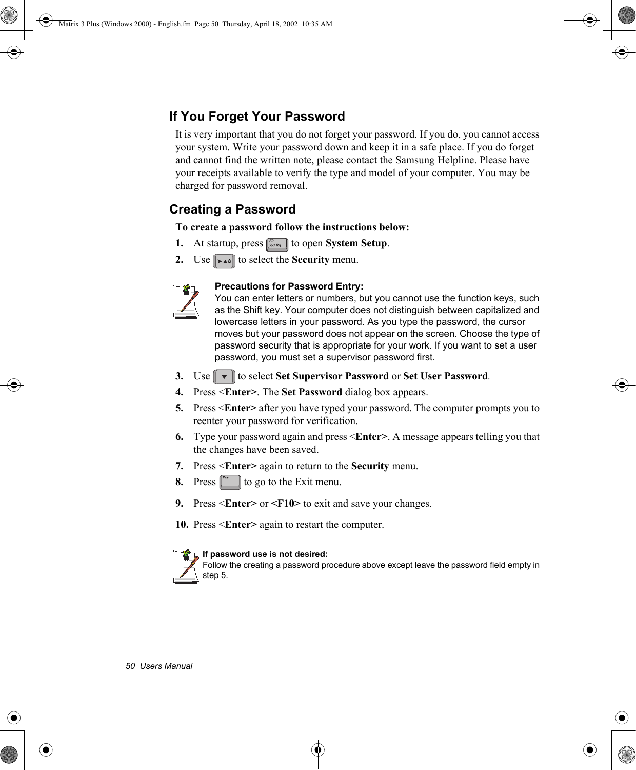 50  Users ManualIf You Forget Your PasswordIt is very important that you do not forget your password. If you do, you cannot access your system. Write your password down and keep it in a safe place. If you do forget and cannot find the written note, please contact the Samsung Helpline. Please have your receipts available to verify the type and model of your computer. You may be charged for password removal. Creating a PasswordTo create a password follow the instructions below:1. At startup, press   to open System Setup.2. Use   to select the Security menu.Precautions for Password Entry:You can enter letters or numbers, but you cannot use the function keys, such as the Shift key. Your computer does not distinguish between capitalized and lowercase letters in your password. As you type the password, the cursor moves but your password does not appear on the screen. Choose the type of password security that is appropriate for your work. If you want to set a user password, you must set a supervisor password first.3. Use   to select Set Supervisor Password or Set User Password.4. Press <Enter>. The Set Password dialog box appears.5. Press <Enter> after you have typed your password. The computer prompts you to reenter your password for verification. 6. Type your password again and press <Enter>. A message appears telling you that the changes have been saved. 7. Press <Enter> again to return to the Security menu.8. Press   to go to the Exit menu.9. Press <Enter> or <F10> to exit and save your changes.10. Press <Enter> again to restart the computer.If password use is not desired:Follow the creating a password procedure above except leave the password field empty in step 5.Matrix 3 Plus (Windows 2000) - English.fm  Page 50  Thursday, April 18, 2002  10:35 AM