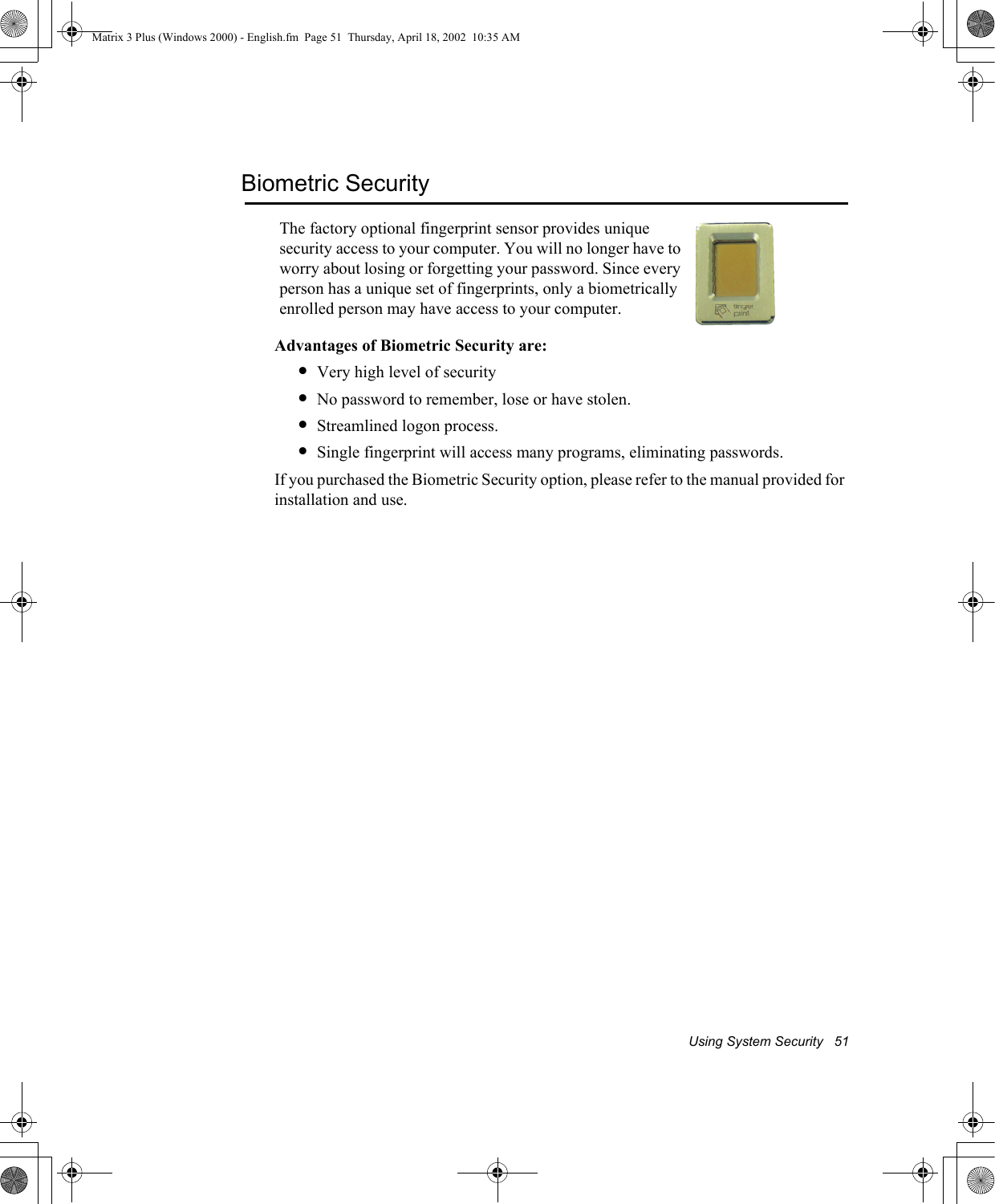 Using System Security   51Biometric SecurityAdvantages of Biometric Security are:&bull;Very high level of security&bull;No password to remember, lose or have stolen.&bull;Streamlined logon process.&bull;Single fingerprint will access many programs, eliminating passwords.If you purchased the Biometric Security option, please refer to the manual provided for installation and use.The factory optional fingerprint sensor provides unique security access to your computer. You will no longer have to worry about losing or forgetting your password. Since every person has a unique set of fingerprints, only a biometrically enrolled person may have access to your computer.Matrix 3 Plus (Windows 2000) - English.fm  Page 51  Thursday, April 18, 2002  10:35 AM