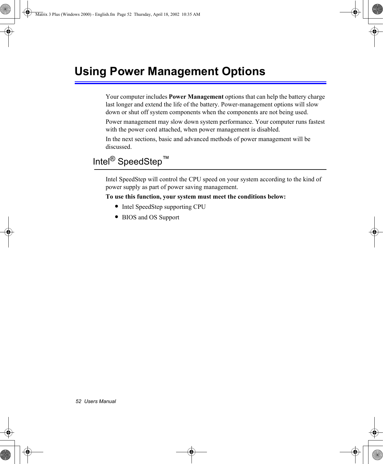 52  Users ManualUsing Power Management OptionsYour computer includes Power Management options that can help the battery charge last longer and extend the life of the battery. Power-management options will slow down or shut off system components when the components are not being used.Power management may slow down system performance. Your computer runs fastest with the power cord attached, when power management is disabled.In the next sections, basic and advanced methods of power management will be discussed.Intel&reg; SpeedStep&trade;Intel SpeedStep will control the CPU speed on your system according to the kind of power supply as part of power saving management.To use this function, your system must meet the conditions below:&bull;Intel SpeedStep supporting CPU&bull;BIOS and OS SupportMatrix 3 Plus (Windows 2000) - English.fm  Page 52  Thursday, April 18, 2002  10:35 AM