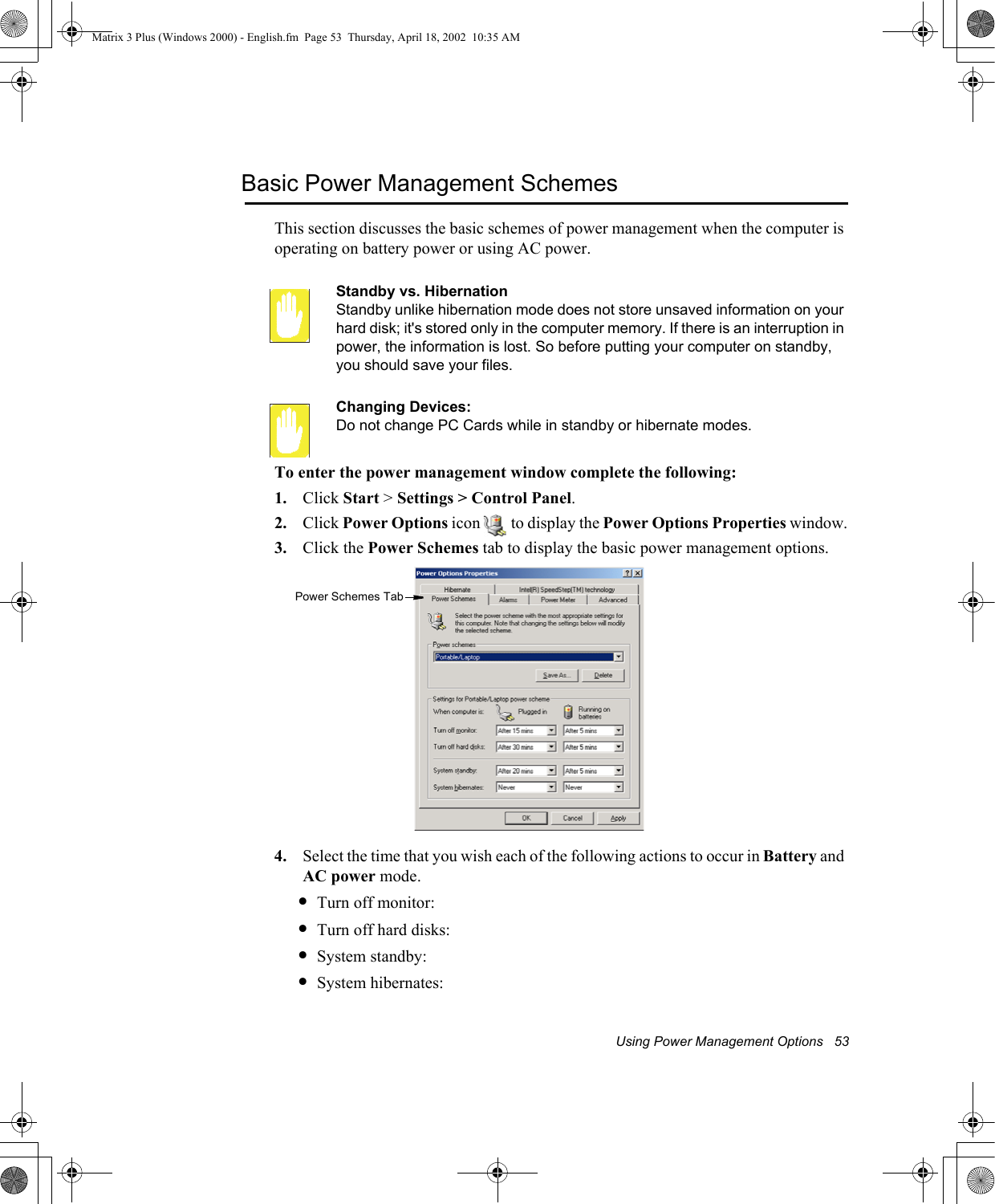 Using Power Management Options   53Basic Power Management SchemesThis section discusses the basic schemes of power management when the computer is operating on battery power or using AC power.Standby vs. HibernationStandby unlike hibernation mode does not store unsaved information on your hard disk; it's stored only in the computer memory. If there is an interruption in power, the information is lost. So before putting your computer on standby, you should save your files. Changing Devices:Do not change PC Cards while in standby or hibernate modes.To enter the power management window complete the following:1. Click Start > Settings > Control Panel.2. Click Power Options icon   to display the Power Options Properties window.3. Click the Power Schemes tab to display the basic power management options.4. Select the time that you wish each of the following actions to occur in Battery and AC power mode.&bull;Turn off monitor:&bull;Turn off hard disks:&bull;System standby:&bull;System hibernates:Power Schemes TabMatrix 3 Plus (Windows 2000) - English.fm  Page 53  Thursday, April 18, 2002  10:35 AM