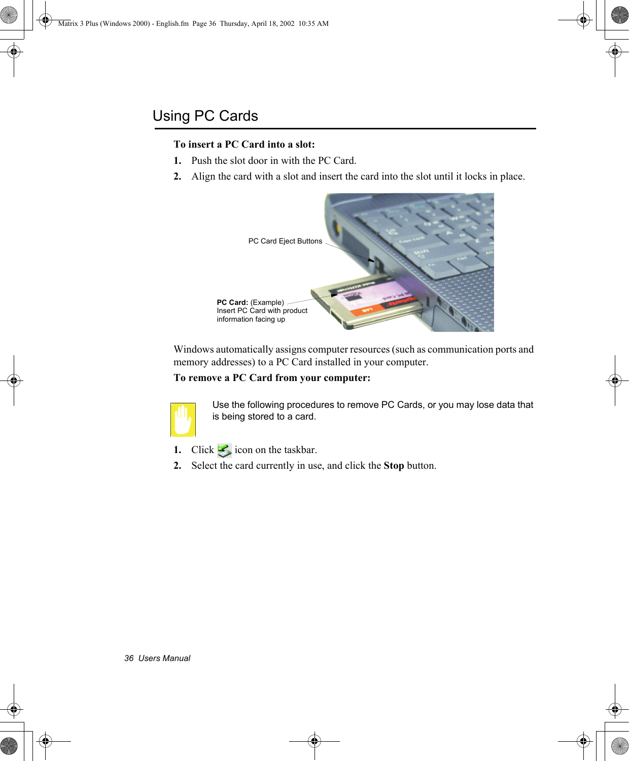 36  Users ManualUsing PC CardsTo insert a PC Card into a slot:1. Push the slot door in with the PC Card. 2. Align the card with a slot and insert the card into the slot until it locks in place.Windows automatically assigns computer resources (such as communication ports and memory addresses) to a PC Card installed in your computer.To remove a PC Card from your computer:Use the following procedures to remove PC Cards, or you may lose data that is being stored to a card.1. Click   icon on the taskbar.2. Select the card currently in use, and click the Stop button.PC Card Eject ButtonsPC Card: (Example)Insert PC Card with product information facing upMatrix 3 Plus (Windows 2000) - English.fm  Page 36  Thursday, April 18, 2002  10:35 AM