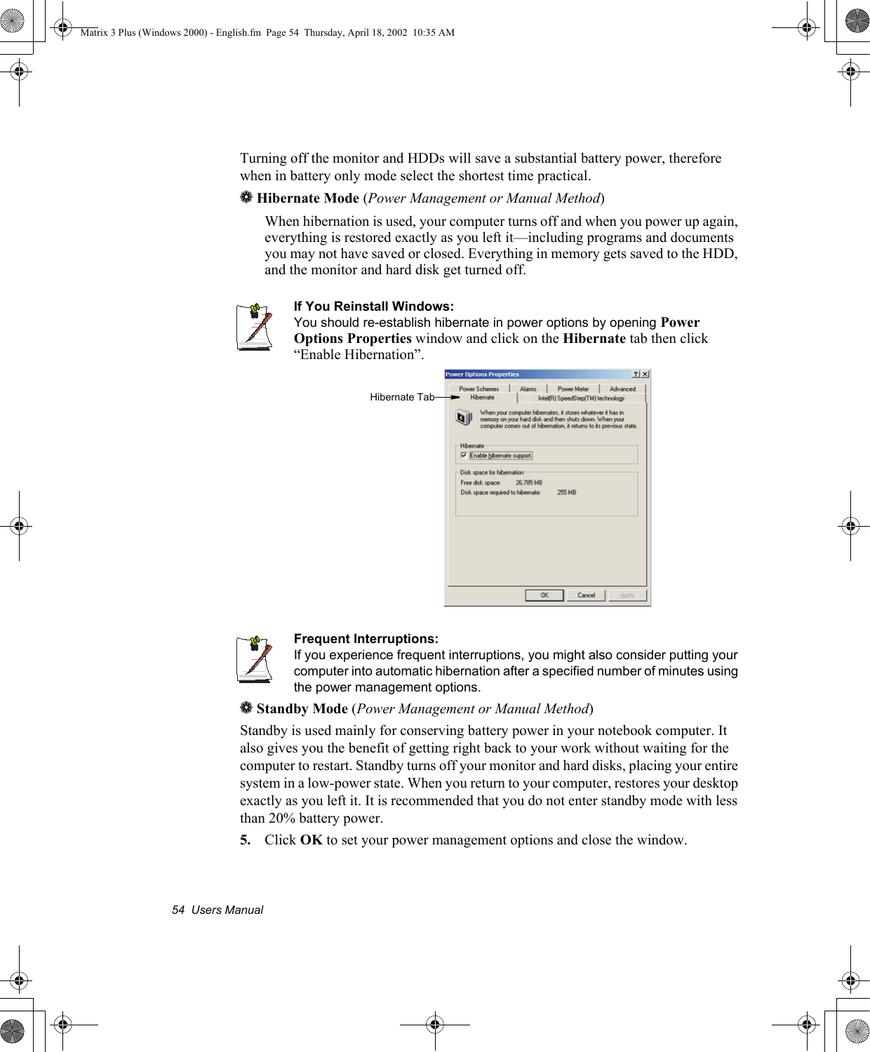 54  Users ManualTurning off the monitor and HDDs will save a substantial battery power, therefore when in battery only mode select the shortest time practical.a Hibernate Mode (Power Management or Manual Method)When hibernation is used, your computer turns off and when you power up again, everything is restored exactly as you left it&mdash;including programs and documents you may not have saved or closed. Everything in memory gets saved to the HDD, and the monitor and hard disk get turned off.If You Reinstall Windows:You should re-establish hibernate in power options by opening Power Options Properties window and click on the Hibernate tab then click &ldquo;Enable Hibernation&rdquo;.Frequent Interruptions:If you experience frequent interruptions, you might also consider putting your computer into automatic hibernation after a specified number of minutes using the power management options.a Standby Mode (Power Management or Manual Method)Standby is used mainly for conserving battery power in your notebook computer. It also gives you the benefit of getting right back to your work without waiting for the computer to restart. Standby turns off your monitor and hard disks, placing your entire system in a low-power state. When you return to your computer, restores your desktop exactly as you left it. It is recommended that you do not enter standby mode with less than 20% battery power.5. Click OK to set your power management options and close the window.Hibernate TabMatrix 3 Plus (Windows 2000) - English.fm  Page 54  Thursday, April 18, 2002  10:35 AM