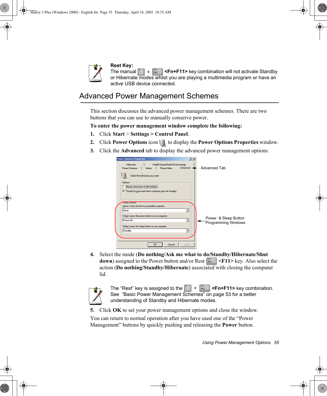Using Power Management Options   55Rest Key:The manual   <Fn+F11> key combination will not activate Standby or Hibernate modes whilst you are playing a multimedia program or have an active USB device connected.Advanced Power Management SchemesThis section discusses the advanced power management schemes. There are two buttons that you can use to manually conserve power.To enter the power management window complete the following:1. Click Start > Settings > Control Panel.2. Click Power Options icon   to display the Power Options Properties window.3. Click the Advanced tab to display the advanced power management options.4. Select the mode (Do nothing/Ask me what to do/Standby/Hibernate/Shut down) assigned to the Power button and/or Rest   <F11> key. Also select the action (Do nothing/Standby/Hibernate) associated with closing the computer lid.The &ldquo;Rest&rdquo; key is assigned to the   <Fn+F11> key combination. See  &rdquo;Basic Power Management Schemes&rdquo; on page 53 for a better understanding of Standby and Hibernate modes.5. Click OK to set your power management options and close the window.You can return to normal operation after you have used one of the &ldquo;Power Management&rdquo; buttons by quickly pushing and releasing the Power button.+Advanced TabPower  &amp; Sleep Button Programming Windows+Matrix 3 Plus (Windows 2000) - English.fm  Page 55  Thursday, April 18, 2002  10:35 AM