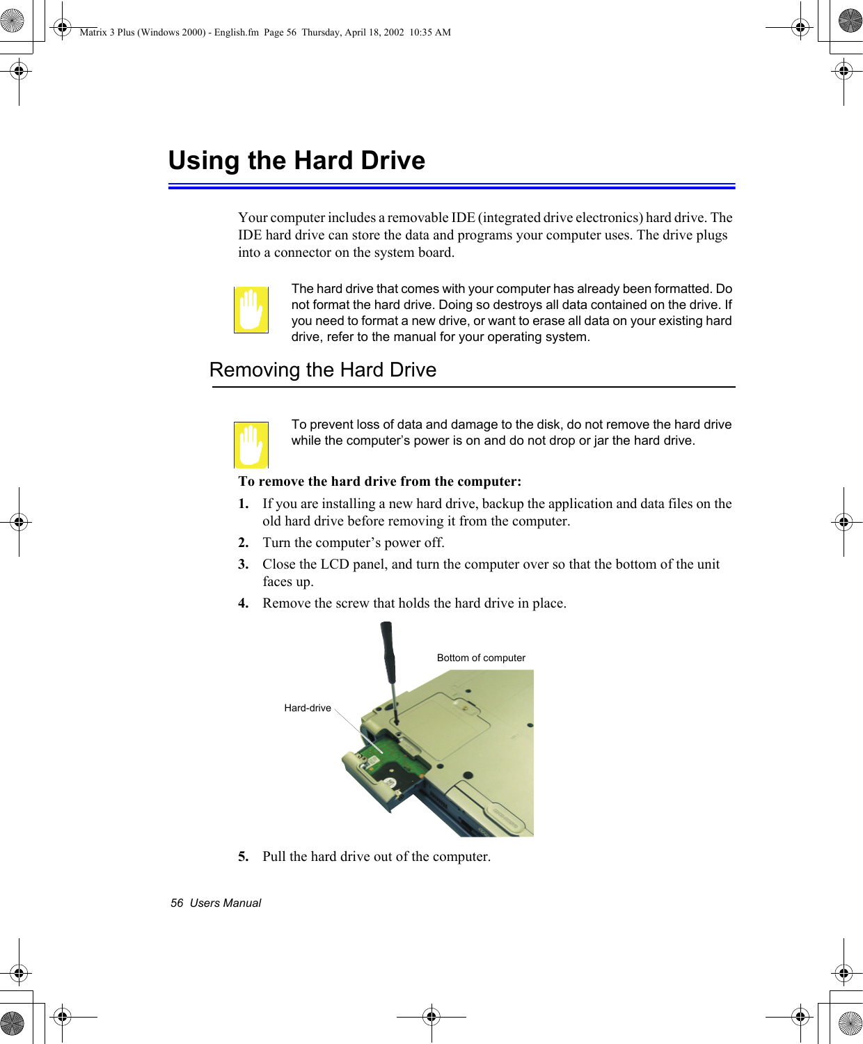 56  Users ManualUsing the Hard DriveYour computer includes a removable IDE (integrated drive electronics) hard drive. The IDE hard drive can store the data and programs your computer uses. The drive plugs into a connector on the system board.The hard drive that comes with your computer has already been formatted. Do not format the hard drive. Doing so destroys all data contained on the drive. If you need to format a new drive, or want to erase all data on your existing hard drive, refer to the manual for your operating system.Removing the Hard DriveTo prevent loss of data and damage to the disk, do not remove the hard drive while the computer&rsquo;s power is on and do not drop or jar the hard drive.To remove the hard drive from the computer:1. If you are installing a new hard drive, backup the application and data files on the old hard drive before removing it from the computer. 2. Turn the computer&rsquo;s power off. 3. Close the LCD panel, and turn the computer over so that the bottom of the unit faces up.4. Remove the screw that holds the hard drive in place.5. Pull the hard drive out of the computer.Hard-drive Bottom of computerMatrix 3 Plus (Windows 2000) - English.fm  Page 56  Thursday, April 18, 2002  10:35 AM