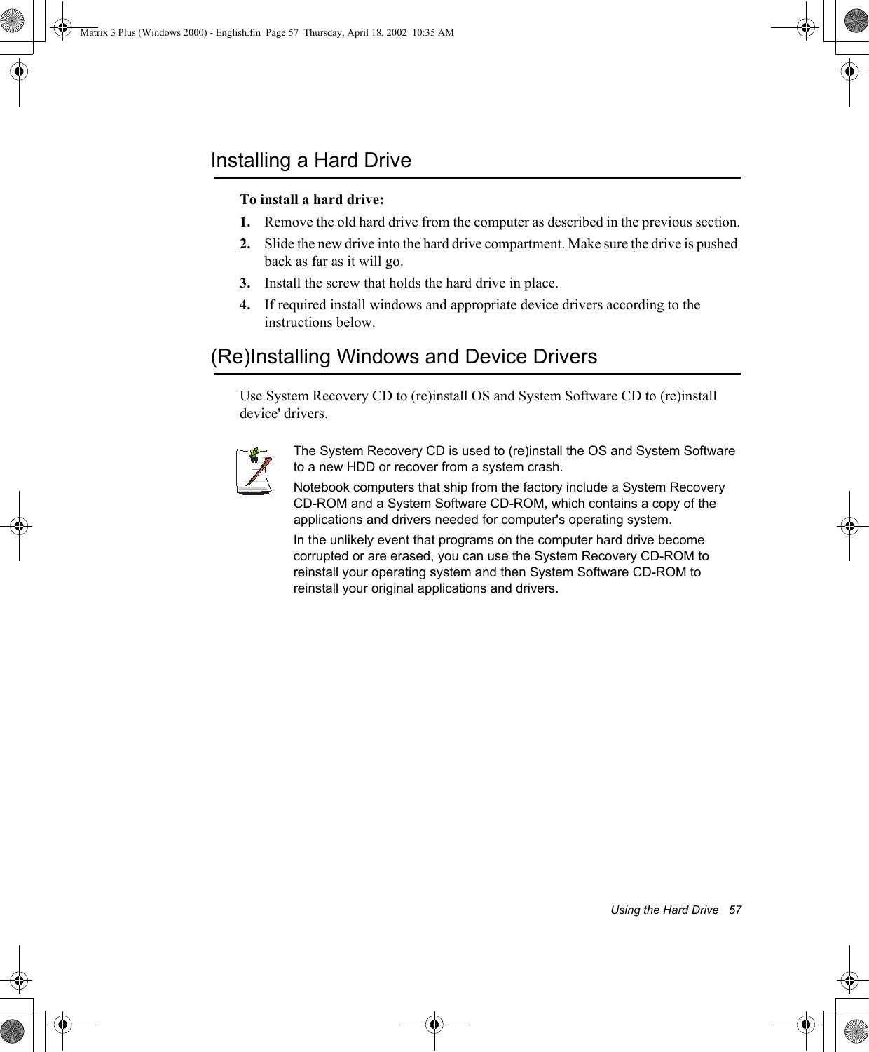 Using the Hard Drive   57Installing a Hard DriveTo install a hard drive:1. Remove the old hard drive from the computer as described in the previous section.2. Slide the new drive into the hard drive compartment. Make sure the drive is pushed back as far as it will go.3. Install the screw that holds the hard drive in place.4. If required install windows and appropriate device drivers according to the instructions below.(Re)Installing Windows and Device DriversUse System Recovery CD to (re)install OS and System Software CD to (re)install device' drivers.The System Recovery CD is used to (re)install the OS and System Software to a new HDD or recover from a system crash.Notebook computers that ship from the factory include a System Recovery CD-ROM and a System Software CD-ROM, which contains a copy of the applications and drivers needed for computer's operating system.In the unlikely event that programs on the computer hard drive become corrupted or are erased, you can use the System Recovery CD-ROM to reinstall your operating system and then System Software CD-ROM to reinstall your original applications and drivers.Matrix 3 Plus (Windows 2000) - English.fm  Page 57  Thursday, April 18, 2002  10:35 AM