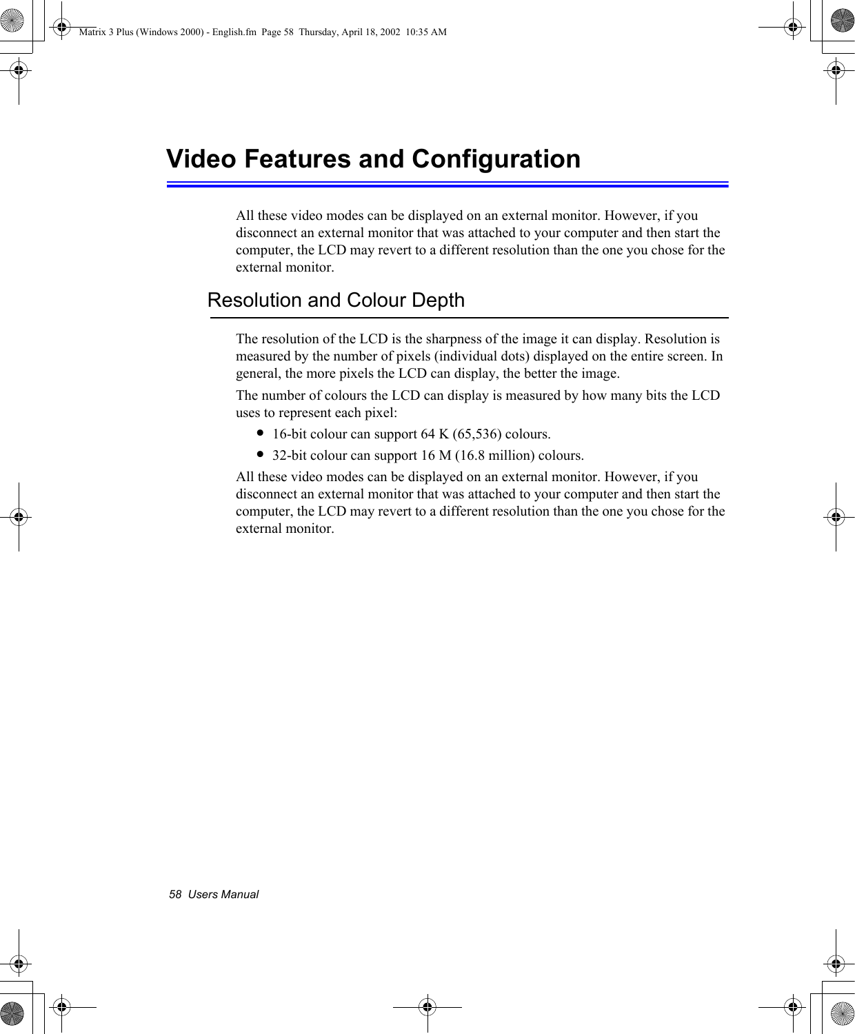 58  Users ManualVideo Features and ConfigurationAll these video modes can be displayed on an external monitor. However, if you disconnect an external monitor that was attached to your computer and then start the computer, the LCD may revert to a different resolution than the one you chose for the external monitor.Resolution and Colour DepthThe resolution of the LCD is the sharpness of the image it can display. Resolution is measured by the number of pixels (individual dots) displayed on the entire screen. In general, the more pixels the LCD can display, the better the image.The number of colours the LCD can display is measured by how many bits the LCD uses to represent each pixel:&bull;16-bit colour can support 64 K (65,536) colours. &bull;32-bit colour can support 16 M (16.8 million) colours. All these video modes can be displayed on an external monitor. However, if you disconnect an external monitor that was attached to your computer and then start the computer, the LCD may revert to a different resolution than the one you chose for the external monitor.Matrix 3 Plus (Windows 2000) - English.fm  Page 58  Thursday, April 18, 2002  10:35 AM