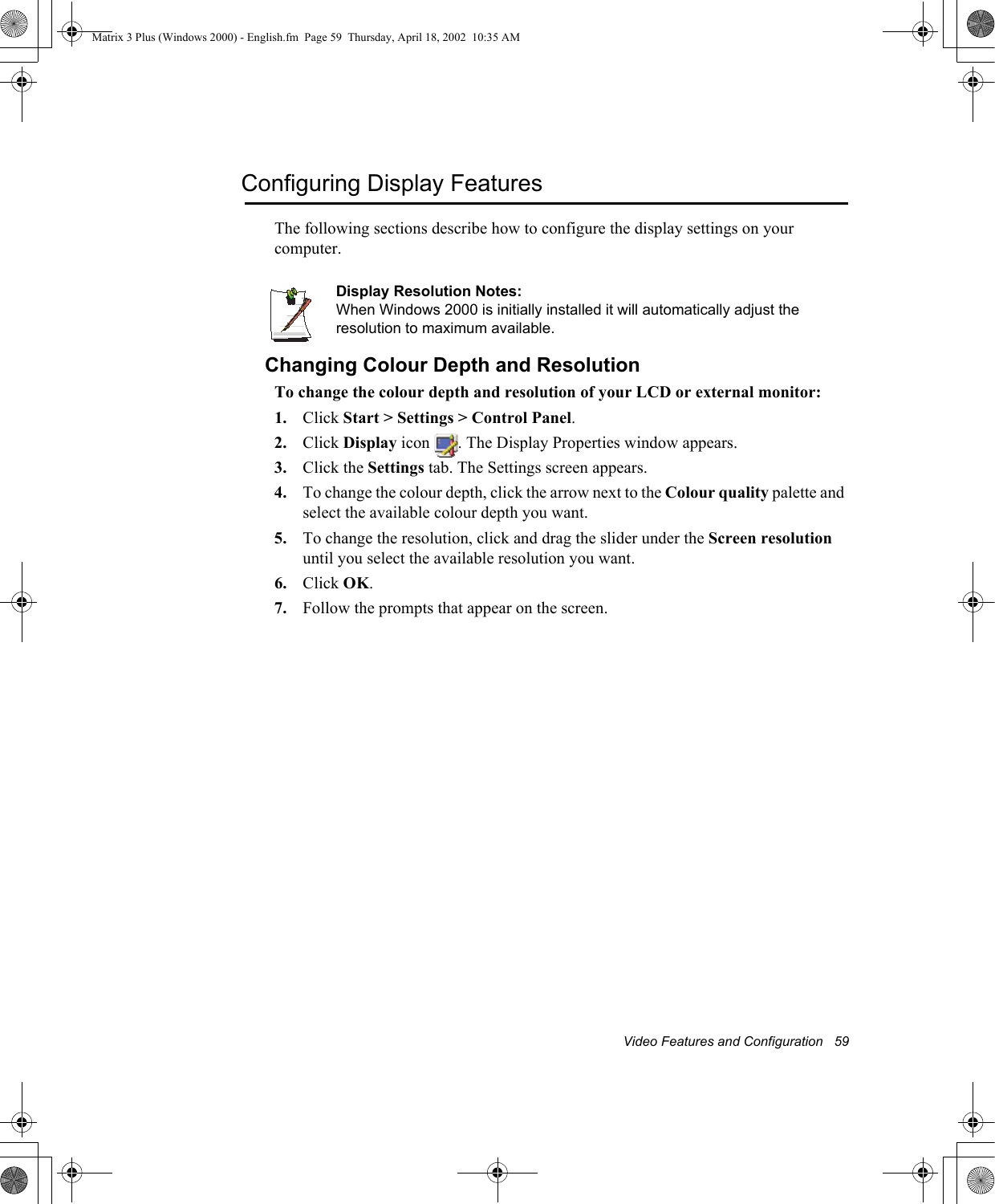 Video Features and Configuration   59Configuring Display FeaturesThe following sections describe how to configure the display settings on your computer.Display Resolution Notes:When Windows 2000 is initially installed it will automatically adjust the resolution to maximum available.Changing Colour Depth and ResolutionTo change the colour depth and resolution of your LCD or external monitor:1. Click Start > Settings > Control Panel.2. Click Display icon  . The Display Properties window appears.3. Click the Settings tab. The Settings screen appears.4. To change the colour depth, click the arrow next to the Colour quality palette and select the available colour depth you want.5. To change the resolution, click and drag the slider under the Screen resolution until you select the available resolution you want.6. Click OK.7. Follow the prompts that appear on the screen.Matrix 3 Plus (Windows 2000) - English.fm  Page 59  Thursday, April 18, 2002  10:35 AM