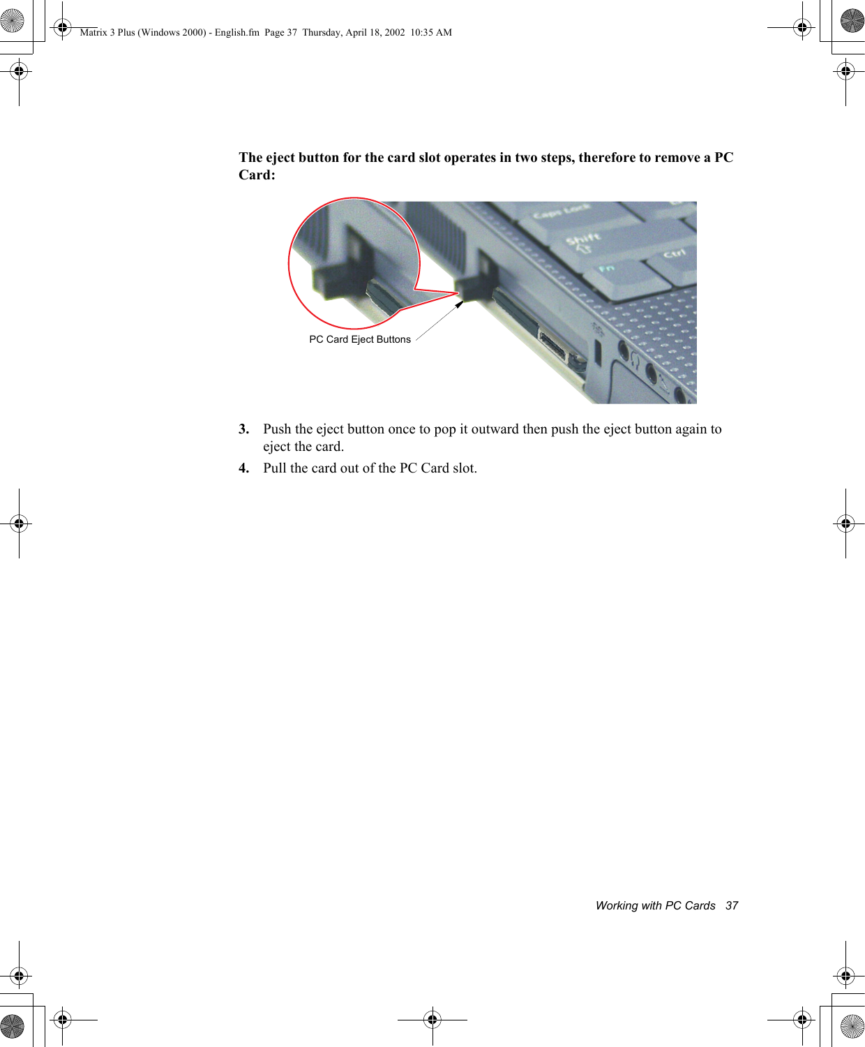 Working with PC Cards   37The eject button for the card slot operates in two steps, therefore to remove a PC Card:3. Push the eject button once to pop it outward then push the eject button again to eject the card.4. Pull the card out of the PC Card slot. PC Card Eject ButtonsMatrix 3 Plus (Windows 2000) - English.fm  Page 37  Thursday, April 18, 2002  10:35 AM
