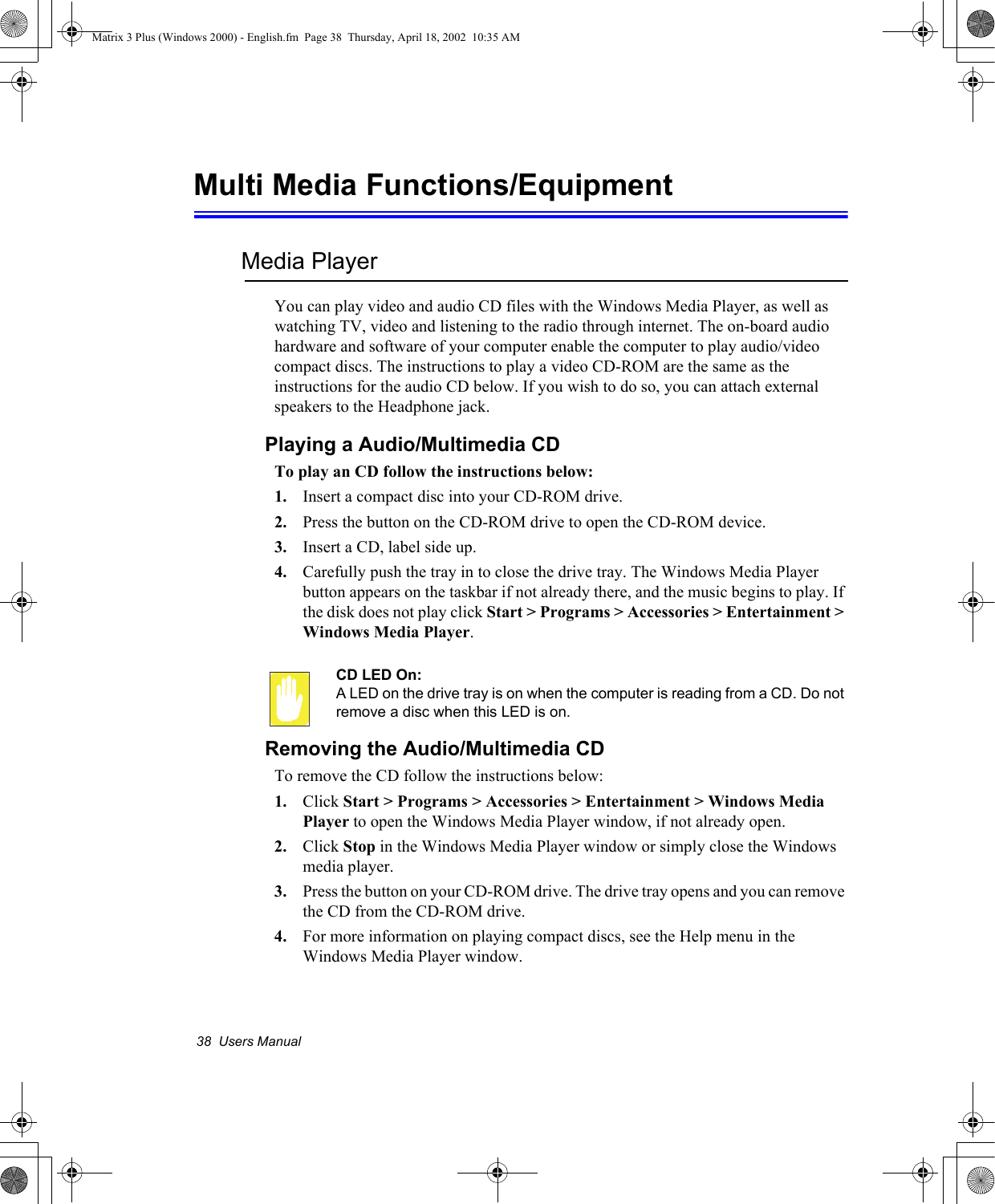 38  Users ManualMulti Media Functions/EquipmentMedia PlayerYou can play video and audio CD files with the Windows Media Player, as well as watching TV, video and listening to the radio through internet. The on-board audio hardware and software of your computer enable the computer to play audio/video compact discs. The instructions to play a video CD-ROM are the same as the instructions for the audio CD below. If you wish to do so, you can attach external speakers to the Headphone jack.Playing a Audio/Multimedia CDTo play an CD follow the instructions below:1. Insert a compact disc into your CD-ROM drive.2. Press the button on the CD-ROM drive to open the CD-ROM device.3. Insert a CD, label side up.4. Carefully push the tray in to close the drive tray. The Windows Media Player button appears on the taskbar if not already there, and the music begins to play. If the disk does not play click Start > Programs > Accessories > Entertainment > Windows Media Player.CD LED On:A LED on the drive tray is on when the computer is reading from a CD. Do not remove a disc when this LED is on.Removing the Audio/Multimedia CDTo remove the CD follow the instructions below:1. Click Start > Programs > Accessories > Entertainment > Windows Media Player to open the Windows Media Player window, if not already open.2. Click Stop in the Windows Media Player window or simply close the Windows media player.3. Press the button on your CD-ROM drive. The drive tray opens and you can remove the CD from the CD-ROM drive.4. For more information on playing compact discs, see the Help menu in the Windows Media Player window.Matrix 3 Plus (Windows 2000) - English.fm  Page 38  Thursday, April 18, 2002  10:35 AM