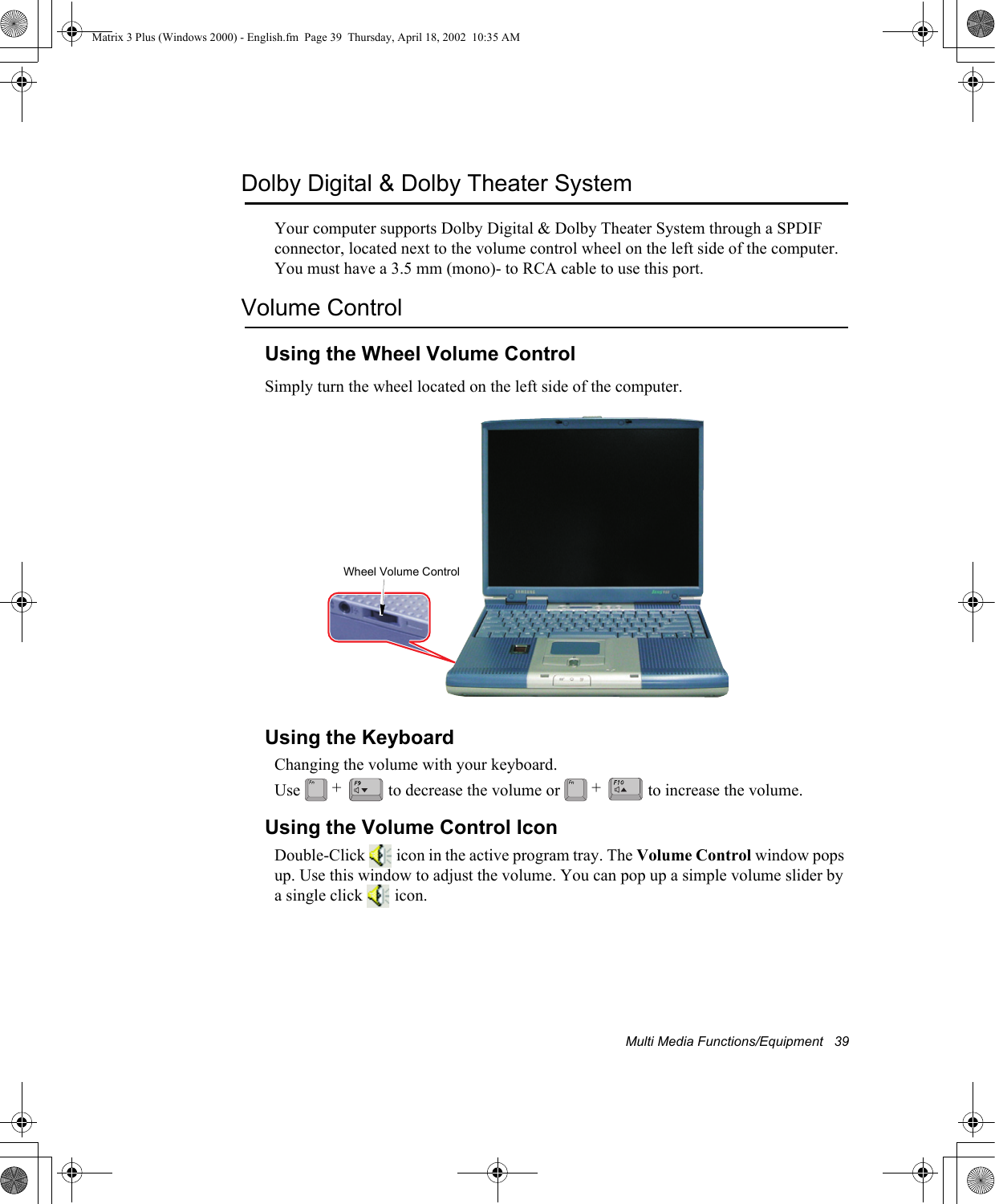 Multi Media Functions/Equipment   39Dolby Digital &amp; Dolby Theater SystemYour computer supports Dolby Digital &amp; Dolby Theater System through a SPDIF connector, located next to the volume control wheel on the left side of the computer. You must have a 3.5 mm (mono)- to RCA cable to use this port.Volume ControlUsing the Wheel Volume ControlSimply turn the wheel located on the left side of the computer.Using the KeyboardChanging the volume with your keyboard.Use   to decrease the volume or   to increase the volume.Using the Volume Control IconDouble-Click   icon in the active program tray. The Volume Control window pops up. Use this window to adjust the volume. You can pop up a simple volume slider by a single click   icon.Wheel Volume Control+ +Matrix 3 Plus (Windows 2000) - English.fm  Page 39  Thursday, April 18, 2002  10:35 AM