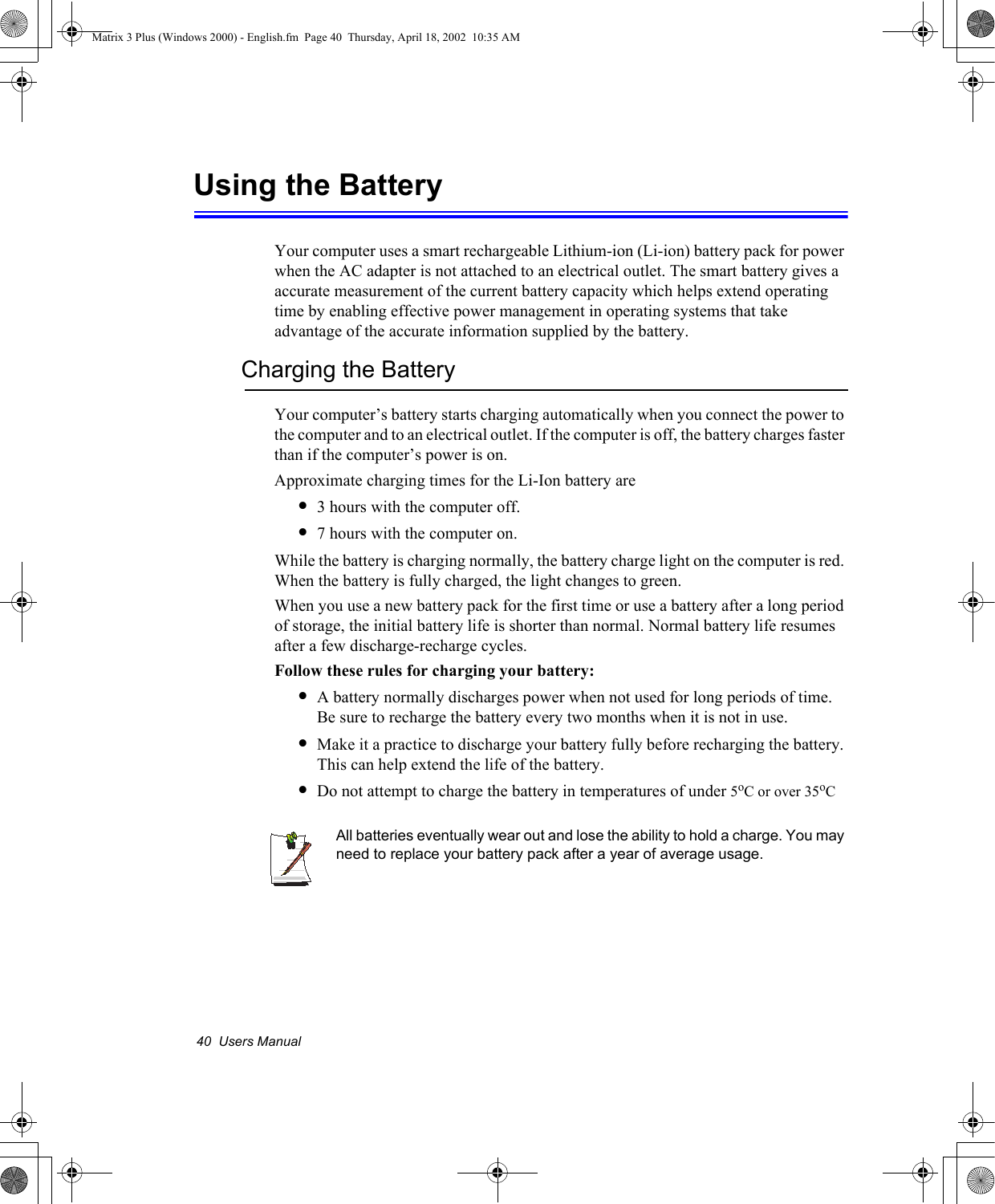 40  Users ManualUsing the BatteryYour computer uses a smart rechargeable Lithium-ion (Li-ion) battery pack for power when the AC adapter is not attached to an electrical outlet. The smart battery gives a accurate measurement of the current battery capacity which helps extend operating time by enabling effective power management in operating systems that take advantage of the accurate information supplied by the battery.Charging the BatteryYour computer&rsquo;s battery starts charging automatically when you connect the power to the computer and to an electrical outlet. If the computer is off, the battery charges faster than if the computer&rsquo;s power is on.Approximate charging times for the Li-Ion battery are&bull;3 hours with the computer off.&bull;7 hours with the computer on.While the battery is charging normally, the battery charge light on the computer is red. When the battery is fully charged, the light changes to green.When you use a new battery pack for the first time or use a battery after a long period of storage, the initial battery life is shorter than normal. Normal battery life resumes after a few discharge-recharge cycles.Follow these rules for charging your battery:&bull;A battery normally discharges power when not used for long periods of time. Be sure to recharge the battery every two months when it is not in use.&bull;Make it a practice to discharge your battery fully before recharging the battery. This can help extend the life of the battery.&bull;Do not attempt to charge the battery in temperatures of under 5oC or over 35oCAll batteries eventually wear out and lose the ability to hold a charge. You may need to replace your battery pack after a year of average usage.Matrix 3 Plus (Windows 2000) - English.fm  Page 40  Thursday, April 18, 2002  10:35 AM