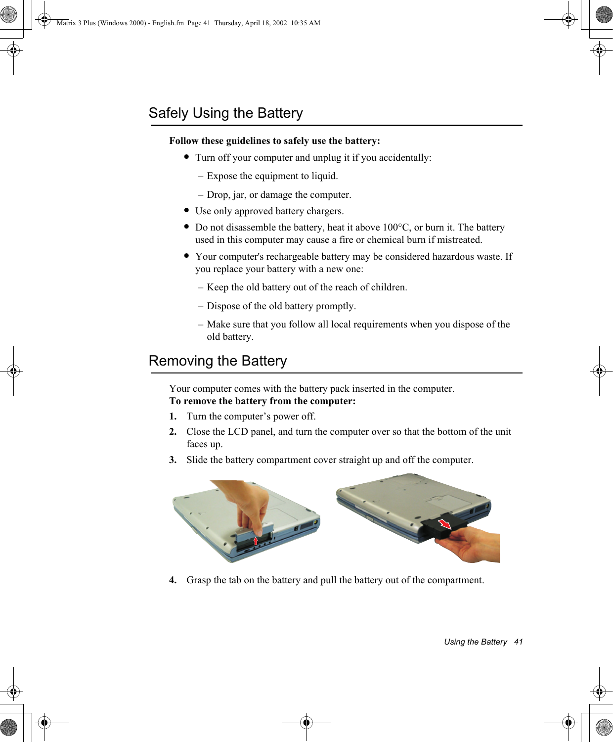 Using the Battery   41Safely Using the BatteryFollow these guidelines to safely use the battery:&bull;Turn off your computer and unplug it if you accidentally:&ndash; Expose the equipment to liquid.&ndash; Drop, jar, or damage the computer.&bull;Use only approved battery chargers.&bull;Do not disassemble the battery, heat it above 100&deg;C, or burn it. The battery used in this computer may cause a fire or chemical burn if mistreated. &bull;Your computer's rechargeable battery may be considered hazardous waste. If you replace your battery with a new one:&ndash; Keep the old battery out of the reach of children.&ndash; Dispose of the old battery promptly.&ndash; Make sure that you follow all local requirements when you dispose of the old battery.Removing the BatteryYour computer comes with the battery pack inserted in the computer. To remove the battery from the computer:1. Turn the computer&rsquo;s power off. 2. Close the LCD panel, and turn the computer over so that the bottom of the unit faces up.3. Slide the battery compartment cover straight up and off the computer.4. Grasp the tab on the battery and pull the battery out of the compartment.Matrix 3 Plus (Windows 2000) - English.fm  Page 41  Thursday, April 18, 2002  10:35 AM