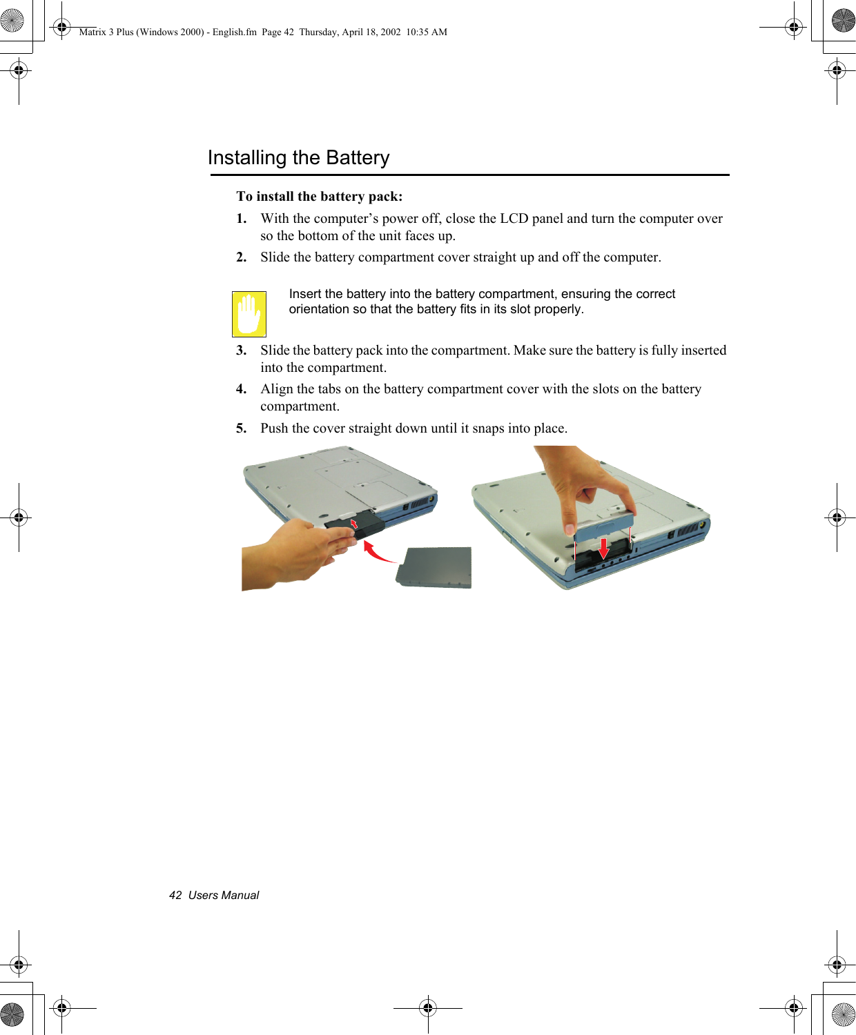 42  Users ManualInstalling the BatteryTo install the battery pack:1. With the computer&rsquo;s power off, close the LCD panel and turn the computer over so the bottom of the unit faces up.2. Slide the battery compartment cover straight up and off the computer.Insert the battery into the battery compartment, ensuring the correct orientation so that the battery fits in its slot properly. 3. Slide the battery pack into the compartment. Make sure the battery is fully inserted into the compartment.4. Align the tabs on the battery compartment cover with the slots on the battery compartment.5. Push the cover straight down until it snaps into place.Matrix 3 Plus (Windows 2000) - English.fm  Page 42  Thursday, April 18, 2002  10:35 AM