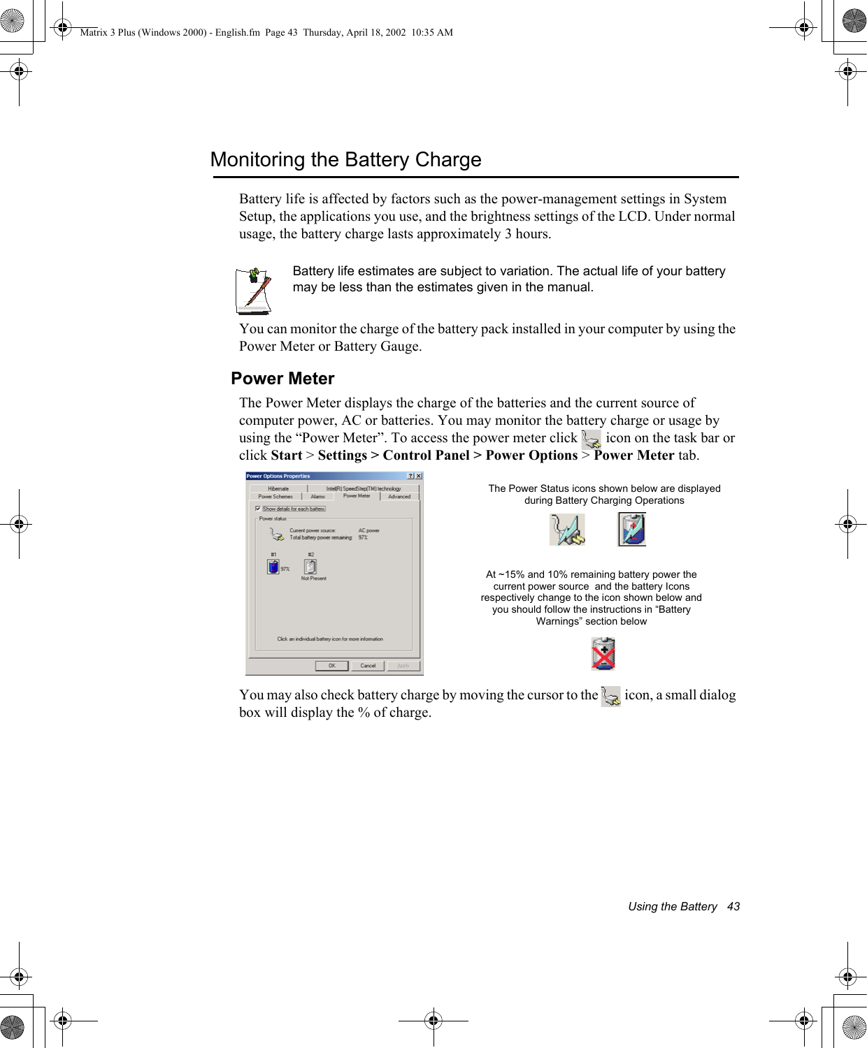 Using the Battery   43Monitoring the Battery ChargeBattery life is affected by factors such as the power-management settings in System Setup, the applications you use, and the brightness settings of the LCD. Under normal usage, the battery charge lasts approximately 3 hours.Battery life estimates are subject to variation. The actual life of your battery may be less than the estimates given in the manual.You can monitor the charge of the battery pack installed in your computer by using the Power Meter or Battery Gauge. Power MeterThe Power Meter displays the charge of the batteries and the current source of computer power, AC or batteries. You may monitor the battery charge or usage by using the &ldquo;Power Meter&rdquo;. To access the power meter click   icon on the task bar or click Start > Settings > Control Panel > Power Options > Power Meter tab. You may also check battery charge by moving the cursor to the   icon, a small dialog box will display the % of charge.The Power Status icons shown below are displayed during Battery Charging OperationsAt ~15% and 10% remaining battery power the current power source  and the battery Icons respectively change to the icon shown below and you should follow the instructions in &ldquo;Battery Warnings&rdquo; section belowMatrix 3 Plus (Windows 2000) - English.fm  Page 43  Thursday, April 18, 2002  10:35 AM