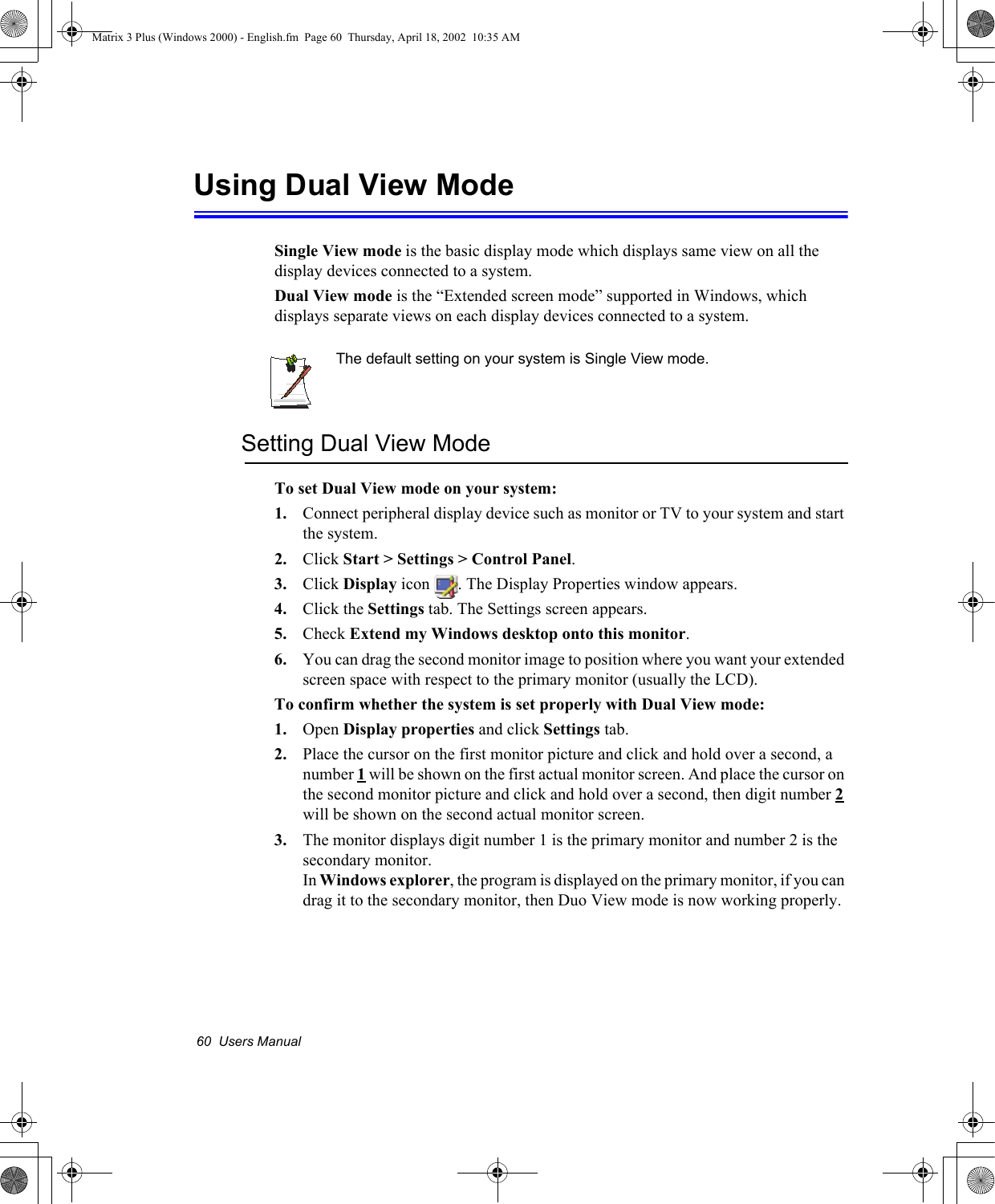 60  Users ManualUsing Dual View ModeSingle View mode is the basic display mode which displays same view on all the display devices connected to a system. Dual View mode is the &ldquo;Extended screen mode&rdquo; supported in Windows, which displays separate views on each display devices connected to a system.The default setting on your system is Single View mode.Setting Dual View Mode To set Dual View mode on your system:1. Connect peripheral display device such as monitor or TV to your system and start the system.2. Click Start > Settings > Control Panel.3. Click Display icon  . The Display Properties window appears.4. Click the Settings tab. The Settings screen appears.5. Check Extend my Windows desktop onto this monitor.6. You can drag the second monitor image to position where you want your extended screen space with respect to the primary monitor (usually the LCD).To confirm whether the system is set properly with Dual View mode:1. Open Display properties and click Settings tab.2. Place the cursor on the first monitor picture and click and hold over a second, a number 1 will be shown on the first actual monitor screen. And place the cursor on the second monitor picture and click and hold over a second, then digit number 2 will be shown on the second actual monitor screen.3. The monitor displays digit number 1 is the primary monitor and number 2 is the secondary monitor.In Windows explorer, the program is displayed on the primary monitor, if you can drag it to the secondary monitor, then Duo View mode is now working properly.Matrix 3 Plus (Windows 2000) - English.fm  Page 60  Thursday, April 18, 2002  10:35 AM