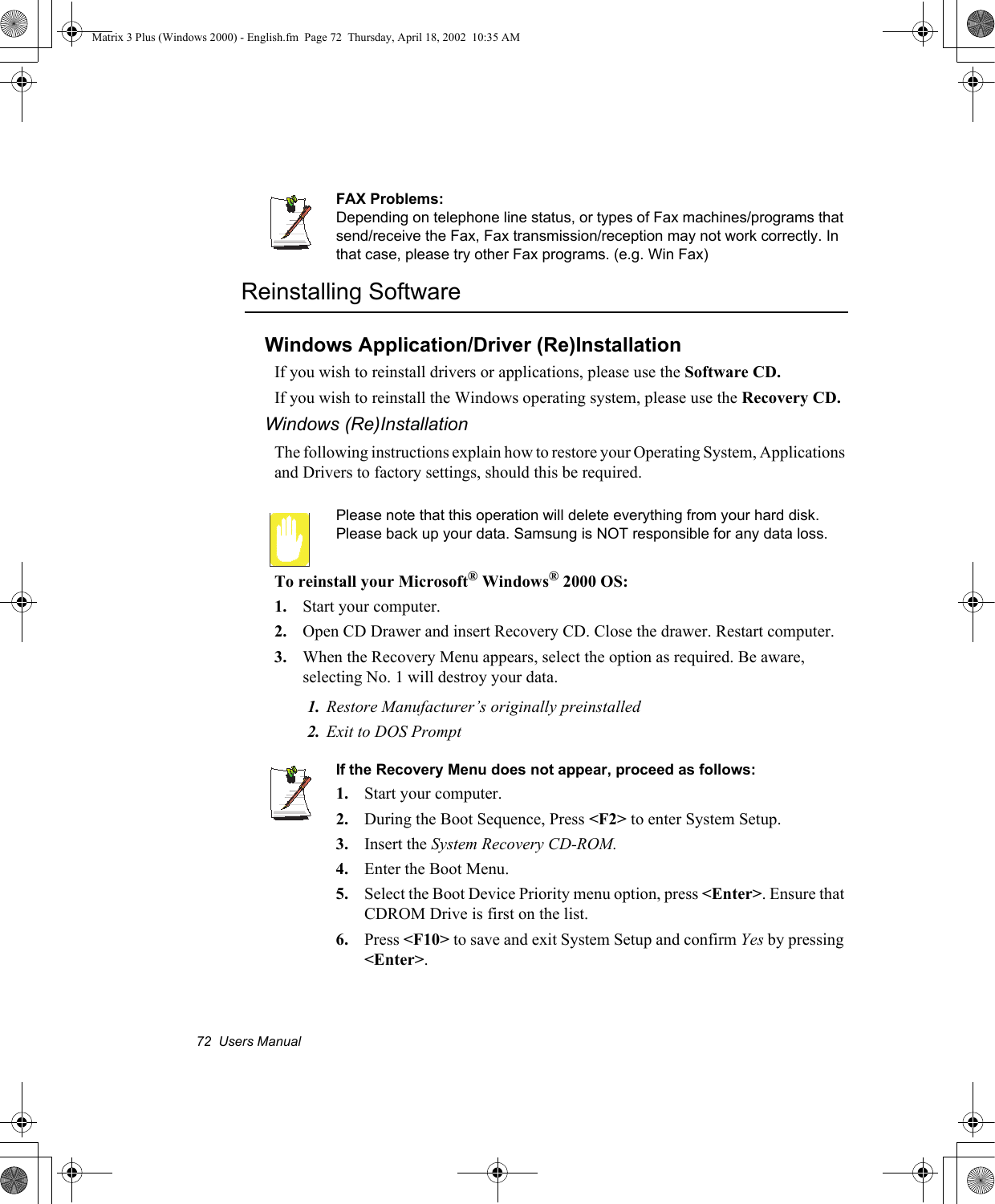 72  Users ManualFAX Problems:Depending on telephone line status, or types of Fax machines/programs that send/receive the Fax, Fax transmission/reception may not work correctly. In that case, please try other Fax programs. (e.g. Win Fax) Reinstalling SoftwareWindows Application/Driver (Re)InstallationIf you wish to reinstall drivers or applications, please use the Software CD.If you wish to reinstall the Windows operating system, please use the Recovery CD.Windows (Re)InstallationThe following instructions explain how to restore your Operating System, Applications and Drivers to factory settings, should this be required.Please note that this operation will delete everything from your hard disk. Please back up your data. Samsung is NOT responsible for any data loss.To reinstall your Microsoft&reg; Windows&reg; 2000 OS:1. Start your computer.2. Open CD Drawer and insert Recovery CD. Close the drawer. Restart computer.3. When the Recovery Menu appears, select the option as required. Be aware, selecting No. 1 will destroy your data.1. Restore Manufacturer&rsquo;s originally preinstalled2. Exit to DOS PromptIf the Recovery Menu does not appear, proceed as follows:1. Start your computer.2. During the Boot Sequence, Press <F2> to enter System Setup.3. Insert the System Recovery CD-ROM.4. Enter the Boot Menu.5. Select the Boot Device Priority menu option, press <Enter>. Ensure that CDROM Drive is first on the list.6. Press <F10> to save and exit System Setup and confirm Yes by pressing <Enter>.Matrix 3 Plus (Windows 2000) - English.fm  Page 72  Thursday, April 18, 2002  10:35 AM