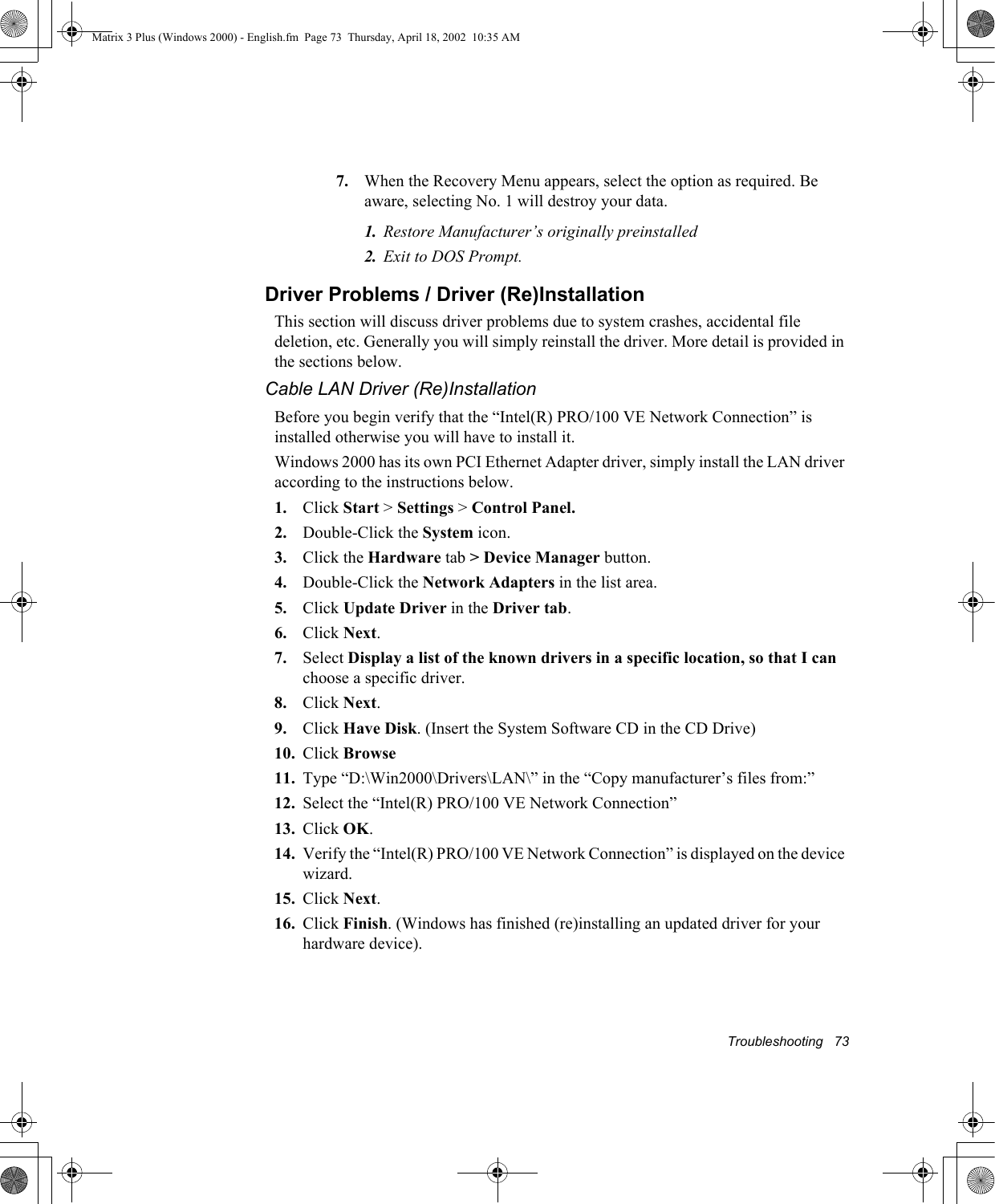 Troubleshooting   737. When the Recovery Menu appears, select the option as required. Be aware, selecting No. 1 will destroy your data.1. Restore Manufacturer&rsquo;s originally preinstalled2. Exit to DOS Prompt.Driver Problems / Driver (Re)InstallationThis section will discuss driver problems due to system crashes, accidental file deletion, etc. Generally you will simply reinstall the driver. More detail is provided in the sections below.Cable LAN Driver (Re)InstallationBefore you begin verify that the &ldquo;Intel(R) PRO/100 VE Network Connection&rdquo; is installed otherwise you will have to install it.Windows 2000 has its own PCI Ethernet Adapter driver, simply install the LAN driver according to the instructions below.1. Click Start > Settings > Control Panel.2. Double-Click the System icon.3. Click the Hardware tab > Device Manager button.4. Double-Click the Network Adapters in the list area.5. Click Update Driver in the Driver tab.6. Click Next.7. Select Display a list of the known drivers in a specific location, so that I can choose a specific driver.8. Click Next.9. Click Have Disk. (Insert the System Software CD in the CD Drive)10. Click Browse11. Type &ldquo;D:\Win2000\Drivers\LAN\&rdquo; in the &ldquo;Copy manufacturer&rsquo;s files from:&rdquo;12. Select the &ldquo;Intel(R) PRO/100 VE Network Connection&rdquo;13. Click OK.14. Verify the &ldquo;Intel(R) PRO/100 VE Network Connection&rdquo; is displayed on the device wizard.15. Click Next.16. Click Finish. (Windows has finished (re)installing an updated driver for your hardware device).Matrix 3 Plus (Windows 2000) - English.fm  Page 73  Thursday, April 18, 2002  10:35 AM