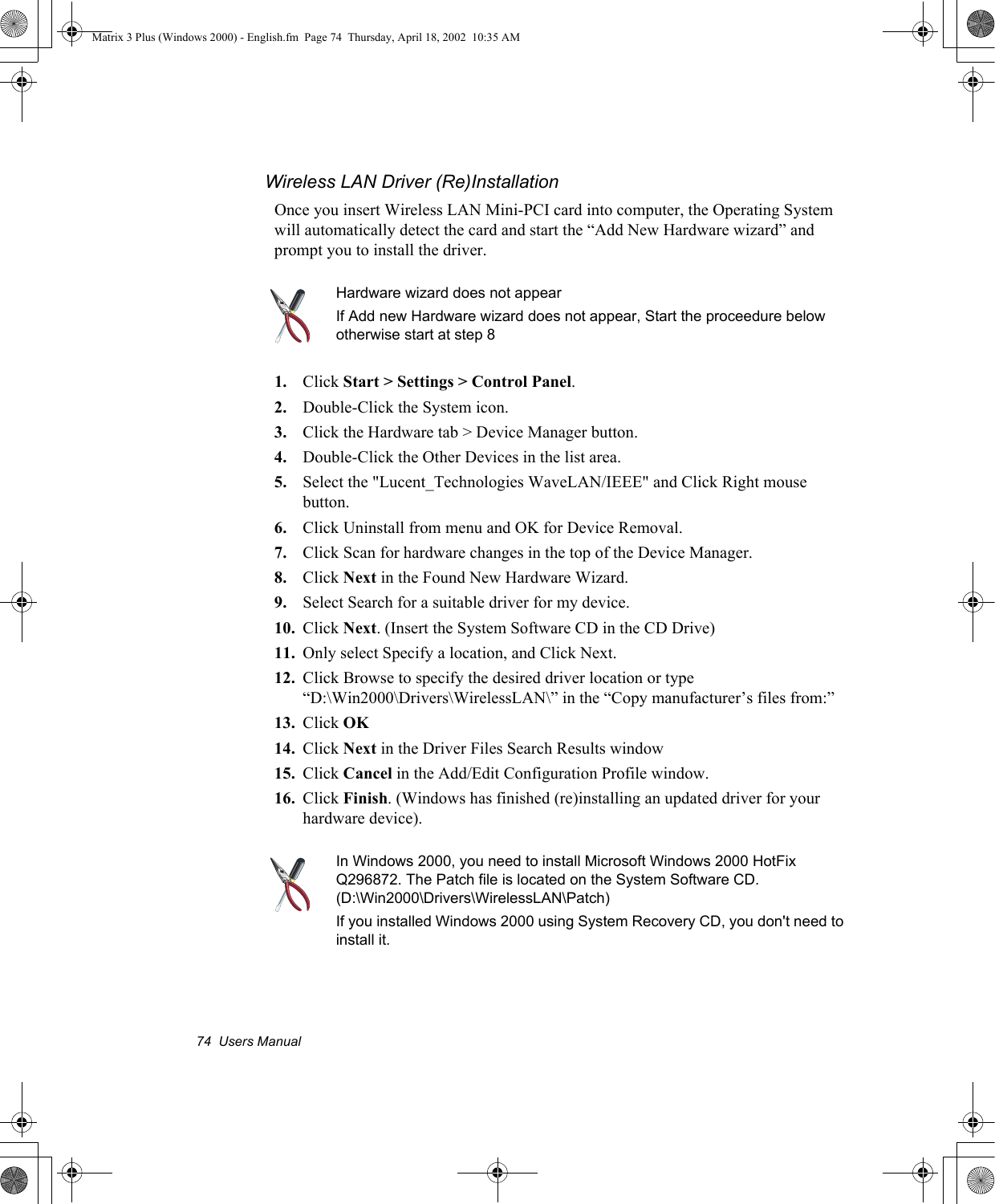 74  Users ManualWireless LAN Driver (Re)InstallationOnce you insert Wireless LAN Mini-PCI card into computer, the Operating System will automatically detect the card and start the &ldquo;Add New Hardware wizard&rdquo; and prompt you to install the driver. Hardware wizard does not appearIf Add new Hardware wizard does not appear, Start the proceedure below otherwise start at step 81. Click Start > Settings > Control Panel.2. Double-Click the System icon.3. Click the Hardware tab > Device Manager button.4. Double-Click the Other Devices in the list area.5. Select the "Lucent_Technologies WaveLAN/IEEE" and Click Right mouse button.6. Click Uninstall from menu and OK for Device Removal.7. Click Scan for hardware changes in the top of the Device Manager.8. Click Next in the Found New Hardware Wizard.9. Select Search for a suitable driver for my device.10. Click Next. (Insert the System Software CD in the CD Drive)11. Only select Specify a location, and Click Next.12. Click Browse to specify the desired driver location or type &ldquo;D:\Win2000\Drivers\WirelessLAN\&rdquo; in the &ldquo;Copy manufacturer&rsquo;s files from:&rdquo;13. Click OK14. Click Next in the Driver Files Search Results window15. Click Cancel in the Add/Edit Configuration Profile window. 16. Click Finish. (Windows has finished (re)installing an updated driver for your hardware device).In Windows 2000, you need to install Microsoft Windows 2000 HotFix Q296872. The Patch file is located on the System Software CD. (D:\Win2000\Drivers\WirelessLAN\Patch)If you installed Windows 2000 using System Recovery CD, you don't need to install it.Matrix 3 Plus (Windows 2000) - English.fm  Page 74  Thursday, April 18, 2002  10:35 AM