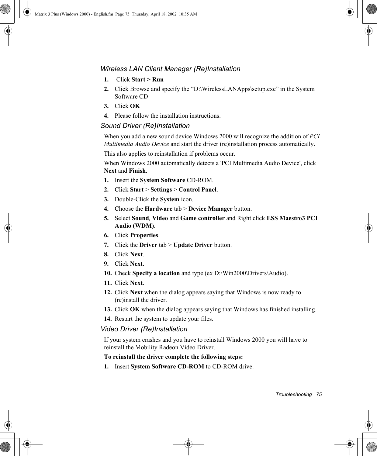 Troubleshooting   75Wireless LAN Client Manager (Re)Installation1.  Click Start > Run2. Click Browse and specify the &ldquo;D:\WirelessLANApps\setup.exe&rdquo; in the System Software CD3. Click OK4. Please follow the installation instructions.Sound Driver (Re)InstallationWhen you add a new sound device Windows 2000 will recognize the addition of PCI Multimedia Audio Device and start the driver (re)installation process automatically.This also applies to reinstallation if problems occur.When Windows 2000 automatically detects a 'PCI Multimedia Audio Device', click Next and Finish.1. Insert the System Software CD-ROM.2. Click Start > Settings > Control Panel.3. Double-Click the System icon.4. Choose the Hardware tab > Device Manager button.5. Select Sound, Video and Game controller and Right click ESS Maestro3 PCI Audio (WDM).6. Click Properties.7. Click the Driver tab > Update Driver button.8. Click Next.9. Click Next.10. Check Specify a location and type (ex D:\Win2000\Drivers\Audio).11. Click Next.12. Click Next when the dialog appears saying that Windows is now ready to (re)install the driver.13. Click OK when the dialog appears saying that Windows has finished installing.14. Restart the system to update your files.Video Driver (Re)InstallationIf your system crashes and you have to reinstall Windows 2000 you will have to reinstall the Mobility Radeon Video Driver.To reinstall the driver complete the following steps:1. Insert System Software CD-ROM to CD-ROM drive.Matrix 3 Plus (Windows 2000) - English.fm  Page 75  Thursday, April 18, 2002  10:35 AM
