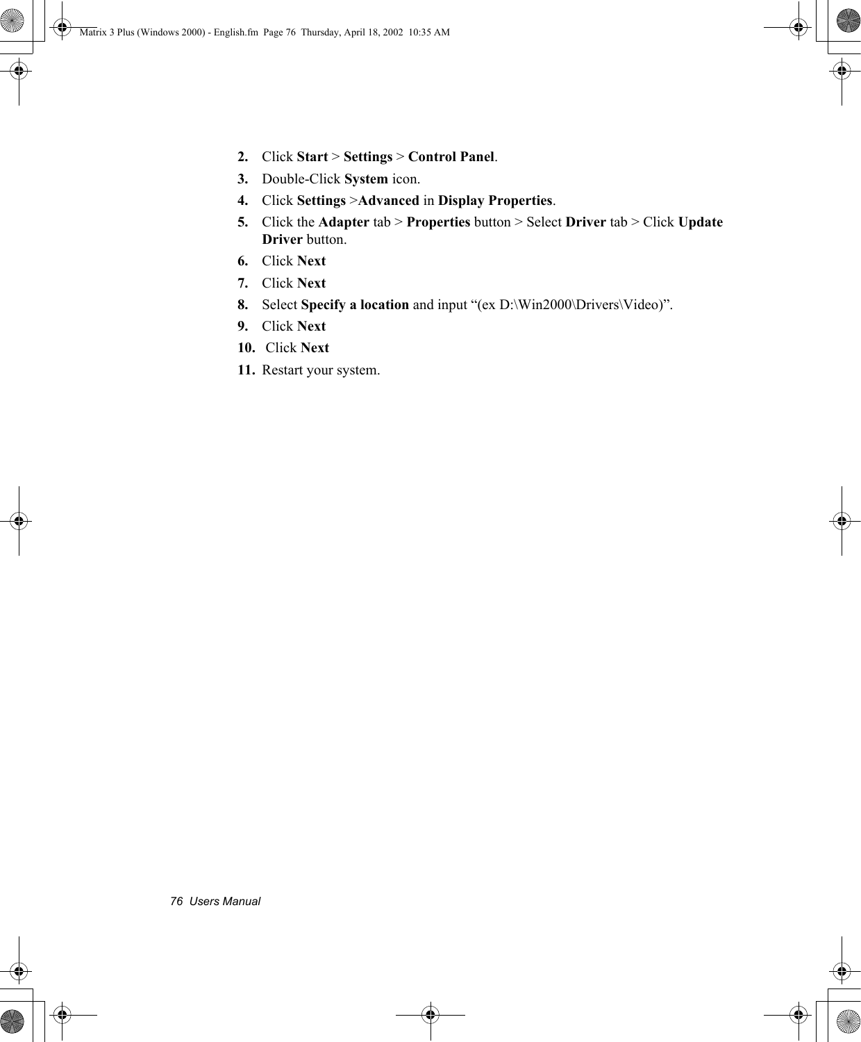 76  Users Manual2. Click Start > Settings > Control Panel.3. Double-Click System icon.4. Click Settings >Advanced in Display Properties.5. Click the Adapter tab > Properties button > Select Driver tab > Click Update Driver button.6. Click Next7. Click Next8. Select Specify a location and input &ldquo;(ex D:\Win2000\Drivers\Video)&rdquo;.9. Click Next10.  Click Next11. Restart your system.Matrix 3 Plus (Windows 2000) - English.fm  Page 76  Thursday, April 18, 2002  10:35 AM