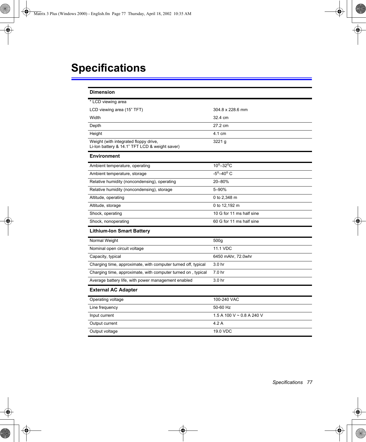 Specifications   77SpecificationsDimension* LCD viewing areaLCD viewing area (15&rdquo; TFT) 304.8 x 228.6 mmWidth 32.4 cmDepth 27.2 cmHeight 4.1 cmWeight (with integrated floppy drive, Li-Ion battery &amp; 14.1&rdquo; TFT LCD &amp; weight saver)3221 gEnvironmentAmbient temperature, operating 10o&ndash;32oCAmbient temperature, storage -5o&ndash;40o CRelative humidity (noncondensing), operating 20&ndash;80%Relative humidity (noncondensing), storage 5&ndash;90%Altitude, operating 0 to 2,348 mAltitude, storage 0 to 12,192 mShock, operating 10 G for 11 ms half sineShock, nonoperating 60 G for 11 ms half sineLithium-Ion Smart BatteryNormal Weight 500gNominal open circuit voltage 11.1 VDCCapacity, typical 6450 mAhr, 72.0whrCharging time, approximate, with computer turned off, typical  3.0 hrCharging time, approximate, with computer turned on , typical  7.0 hr Average battery life, with power management enabled 3.0 hrExternal AC AdapterOperating voltage 100-240 VACLine frequency 50-60 HzInput current 1.5 A 100 V ~ 0.8 A 240 VOutput current 4.2 AOutput voltage 19.0 VDCMatrix 3 Plus (Windows 2000) - English.fm  Page 77  Thursday, April 18, 2002  10:35 AM