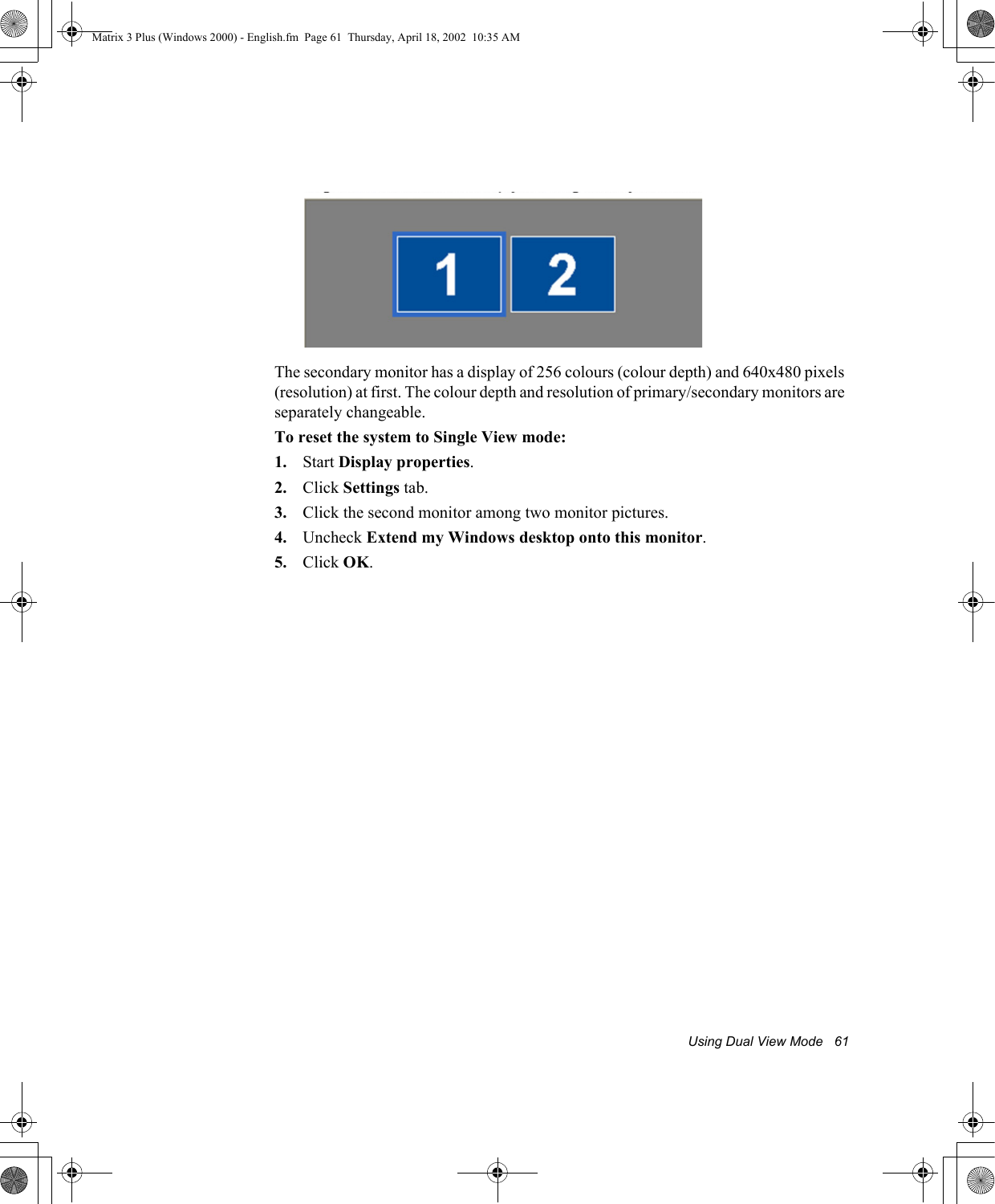 Using Dual View Mode   61The secondary monitor has a display of 256 colours (colour depth) and 640x480 pixels (resolution) at first. The colour depth and resolution of primary/secondary monitors are separately changeable.To reset the system to Single View mode:1. Start Display properties.2. Click Settings tab.3. Click the second monitor among two monitor pictures.4. Uncheck Extend my Windows desktop onto this monitor.5. Click OK. Matrix 3 Plus (Windows 2000) - English.fm  Page 61  Thursday, April 18, 2002  10:35 AM