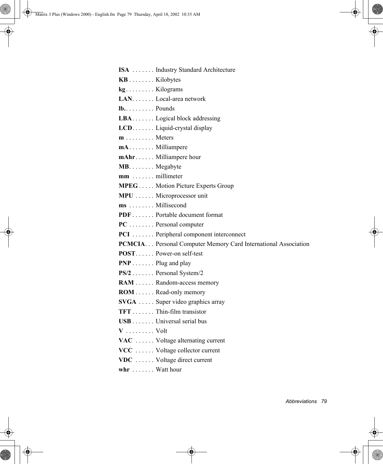 Abbreviations   79ISA  . . . . . . . Industry Standard ArchitectureKB . . . . . . . . Kilobyteskg . . . . . . . . . KilogramsLAN. . . . . . . Local-area networklb.. . . . . . . . . PoundsLBA . . . . . . . Logical block addressingLCD. . . . . . . Liquid-crystal displaym . . . . . . . . . MetersmA. . . . . . . . MilliamperemAhr. . . . . . Milliampere hourMB. . . . . . . . Megabytemm  . . . . . . . millimeterMPEG . . . . . Motion Picture Experts GroupMPU  . . . . . . Microprocessor unitms  . . . . . . . . MillisecondPDF . . . . . . . Portable document formatPC . . . . . . . . Personal computerPCI  . . . . . . . Peripheral component interconnectPCMCIA. . . Personal Computer Memory Card International AssociationPOST. . . . . . Power-on self-testPNP . . . . . . . Plug and playPS/2 . . . . . . . Personal System/2RAM . . . . . . Random-access memoryROM . . . . . . Read-only memorySVGA  . . . . . Super video graphics arrayTFT . . . . . . . Thin-film transistorUSB . . . . . . . Universal serial busV . . . . . . . . . VoltVAC  . . . . . . Voltage alternating currentVCC  . . . . . . Voltage collector currentVDC  . . . . . . Voltage direct currentwhr  . . . . . . . Watt hourMatrix 3 Plus (Windows 2000) - English.fm  Page 79  Thursday, April 18, 2002  10:35 AM