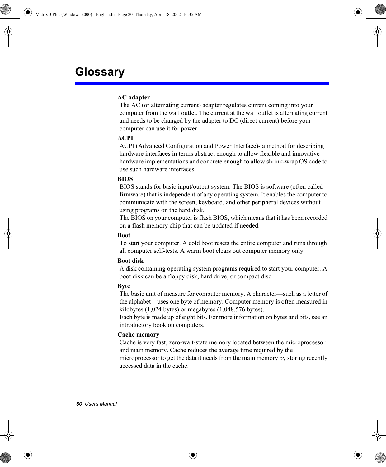 80  Users ManualGlossaryAC adapterThe AC (or alternating current) adapter regulates current coming into your computer from the wall outlet. The current at the wall outlet is alternating current and needs to be changed by the adapter to DC (direct current) before your computer can use it for power.ACPIACPI (Advanced Configuration and Power Interface)- a method for describing hardware interfaces in terms abstract enough to allow flexible and innovative hardware implementations and concrete enough to allow shrink-wrap OS code to use such hardware interfaces.BIOSBIOS stands for basic input/output system. The BIOS is software (often called firmware) that is independent of any operating system. It enables the computer to communicate with the screen, keyboard, and other peripheral devices without using programs on the hard disk. The BIOS on your computer is flash BIOS, which means that it has been recorded on a flash memory chip that can be updated if needed. BootTo start your computer. A cold boot resets the entire computer and runs through all computer self-tests. A warm boot clears out computer memory only.Boot diskA disk containing operating system programs required to start your computer. A boot disk can be a floppy disk, hard drive, or compact disc.ByteThe basic unit of measure for computer memory. A character&mdash;such as a letter of the alphabet&mdash;uses one byte of memory. Computer memory is often measured in kilobytes (1,024 bytes) or megabytes (1,048,576 bytes).Each byte is made up of eight bits. For more information on bytes and bits, see an introductory book on computers.Cache memoryCache is very fast, zero-wait-state memory located between the microprocessor and main memory. Cache reduces the average time required by the microprocessor to get the data it needs from the main memory by storing recently accessed data in the cache.Matrix 3 Plus (Windows 2000) - English.fm  Page 80  Thursday, April 18, 2002  10:35 AM