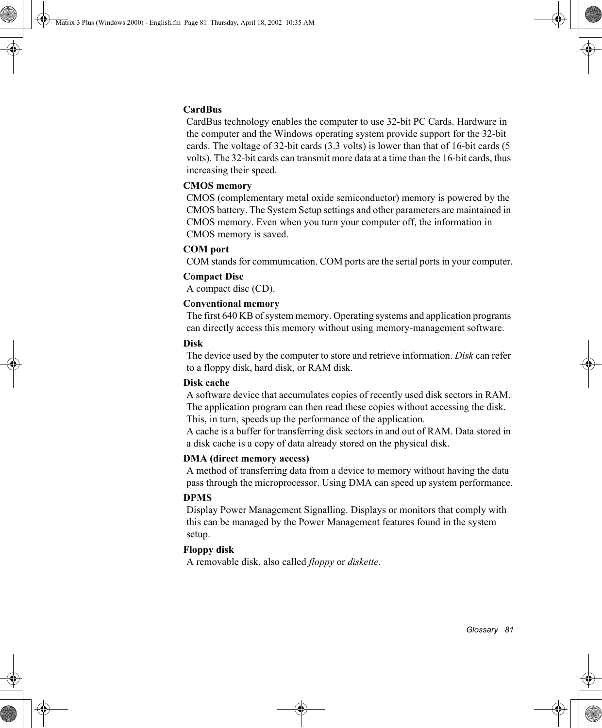 Glossary   81CardBusCardBus technology enables the computer to use 32-bit PC Cards. Hardware in the computer and the Windows operating system provide support for the 32-bit cards. The voltage of 32-bit cards (3.3 volts) is lower than that of 16-bit cards (5 volts). The 32-bit cards can transmit more data at a time than the 16-bit cards, thus increasing their speed. CMOS memoryCMOS (complementary metal oxide semiconductor) memory is powered by the CMOS battery. The System Setup settings and other parameters are maintained in CMOS memory. Even when you turn your computer off, the information in CMOS memory is saved.COM portCOM stands for communication. COM ports are the serial ports in your computer.Compact DiscA compact disc (CD).Conventional memoryThe first 640 KB of system memory. Operating systems and application programs can directly access this memory without using memory-management software.DiskThe device used by the computer to store and retrieve information. Disk can refer to a floppy disk, hard disk, or RAM disk.Disk cacheA software device that accumulates copies of recently used disk sectors in RAM. The application program can then read these copies without accessing the disk. This, in turn, speeds up the performance of the application.A cache is a buffer for transferring disk sectors in and out of RAM. Data stored in a disk cache is a copy of data already stored on the physical disk.DMA (direct memory access)A method of transferring data from a device to memory without having the data pass through the microprocessor. Using DMA can speed up system performance.DPMSDisplay Power Management Signalling. Displays or monitors that comply with this can be managed by the Power Management features found in the system setup.Floppy diskA removable disk, also called floppy or diskette.Matrix 3 Plus (Windows 2000) - English.fm  Page 81  Thursday, April 18, 2002  10:35 AM