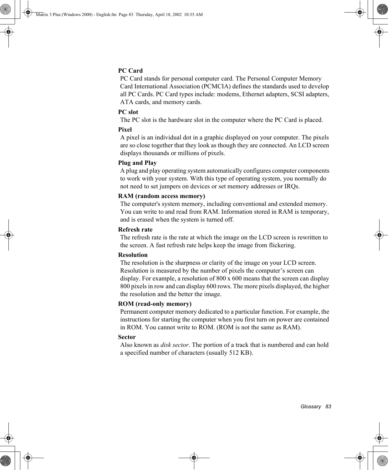 Glossary   83PC CardPC Card stands for personal computer card. The Personal Computer Memory Card International Association (PCMCIA) defines the standards used to develop all PC Cards. PC Card types include: modems, Ethernet adapters, SCSI adapters, ATA cards, and memory cards.PC slotThe PC slot is the hardware slot in the computer where the PC Card is placed. PixelA pixel is an individual dot in a graphic displayed on your computer. The pixels are so close together that they look as though they are connected. An LCD screen displays thousands or millions of pixels. Plug and PlayA plug and play operating system automatically configures computer components to work with your system. With this type of operating system, you normally do not need to set jumpers on devices or set memory addresses or IRQs.RAM (random access memory)The computer's system memory, including conventional and extended memory. You can write to and read from RAM. Information stored in RAM is temporary, and is erased when the system is turned off.Refresh rateThe refresh rate is the rate at which the image on the LCD screen is rewritten to the screen. A fast refresh rate helps keep the image from flickering.ResolutionThe resolution is the sharpness or clarity of the image on your LCD screen. Resolution is measured by the number of pixels the computer&rsquo;s screen can display. For example, a resolution of 800 x 600 means that the screen can display 800 pixels in row and can display 600 rows. The more pixels displayed, the higher the resolution and the better the image. ROM (read-only memory)Permanent computer memory dedicated to a particular function. For example, the instructions for starting the computer when you first turn on power are contained in ROM. You cannot write to ROM. (ROM is not the same as RAM).SectorAlso known as disk sector. The portion of a track that is numbered and can hold a specified number of characters (usually 512 KB).Matrix 3 Plus (Windows 2000) - English.fm  Page 83  Thursday, April 18, 2002  10:35 AM