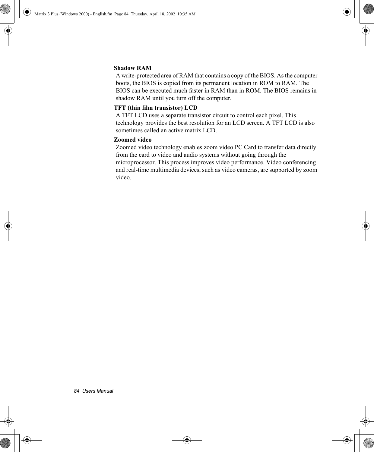 84  Users ManualShadow RAMA write-protected area of RAM that contains a copy of the BIOS. As the computer boots, the BIOS is copied from its permanent location in ROM to RAM. The BIOS can be executed much faster in RAM than in ROM. The BIOS remains in shadow RAM until you turn off the computer.TFT (thin film transistor) LCDA TFT LCD uses a separate transistor circuit to control each pixel. This technology provides the best resolution for an LCD screen. A TFT LCD is also sometimes called an active matrix LCD.Zoomed videoZoomed video technology enables zoom video PC Card to transfer data directly from the card to video and audio systems without going through the microprocessor. This process improves video performance. Video conferencing and real-time multimedia devices, such as video cameras, are supported by zoom video.Matrix 3 Plus (Windows 2000) - English.fm  Page 84  Thursday, April 18, 2002  10:35 AM