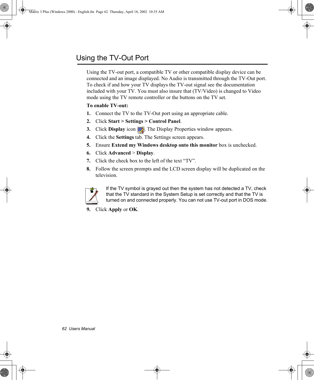 62  Users ManualUsing the TV-Out PortUsing the TV-out port, a compatible TV or other compatible display device can be connected and an image displayed. No Audio is transmitted through the TV-Out port. To check if and how your TV displays the TV-out signal see the documentation included with your TV. You must also insure that (TV/Video) is changed to Video mode using the TV remote controller or the buttons on the TV set.To enable TV-out:1. Connect the TV to the TV-Out port using an appropriate cable.2. Click Start > Settings > Control Panel.3. Click Display icon  . The Display Properties window appears.4. Click the Settings tab. The Settings screen appears.5. Ensure Extend my Windows desktop onto this monitor box is unchecked.6. Click Advanced > Display.7. Click the check box to the left of the text &ldquo;TV&rdquo;.8. Follow the screen prompts and the LCD screen display will be duplicated on the television. If the TV symbol is grayed out then the system has not detected a TV, check that the TV standard in the System Setup is set correctly and that the TV is turned on and connected properly. You can not use TV-out port in DOS mode.9. Click Apply or OK.Matrix 3 Plus (Windows 2000) - English.fm  Page 62  Thursday, April 18, 2002  10:35 AM