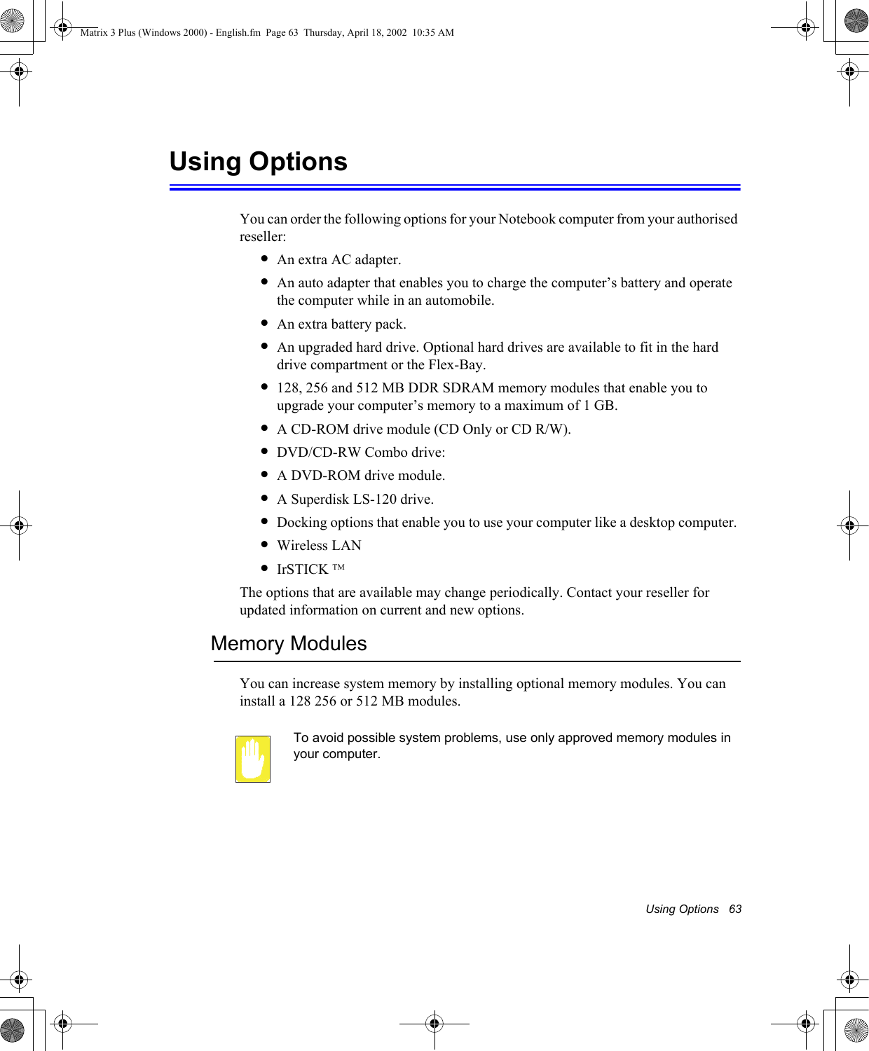 Using Options   63Using OptionsYou can order the following options for your Notebook computer from your authorised reseller: &bull;An extra AC adapter.&bull;An auto adapter that enables you to charge the computer&rsquo;s battery and operate the computer while in an automobile.&bull;An extra battery pack.&bull;An upgraded hard drive. Optional hard drives are available to fit in the hard drive compartment or the Flex-Bay.&bull;128, 256 and 512 MB DDR SDRAM memory modules that enable you to upgrade your computer&rsquo;s memory to a maximum of 1 GB.&bull;A CD-ROM drive module (CD Only or CD R/W).&bull;DVD/CD-RW Combo drive: &bull;A DVD-ROM drive module.&bull;A Superdisk LS-120 drive.&bull;Docking options that enable you to use your computer like a desktop computer. &bull;Wireless LAN&bull;IrSTICK TMThe options that are available may change periodically. Contact your reseller for updated information on current and new options.Memory ModulesYou can increase system memory by installing optional memory modules. You can install a 128 256 or 512 MB modules. To avoid possible system problems, use only approved memory modules in your computer. Matrix 3 Plus (Windows 2000) - English.fm  Page 63  Thursday, April 18, 2002  10:35 AM