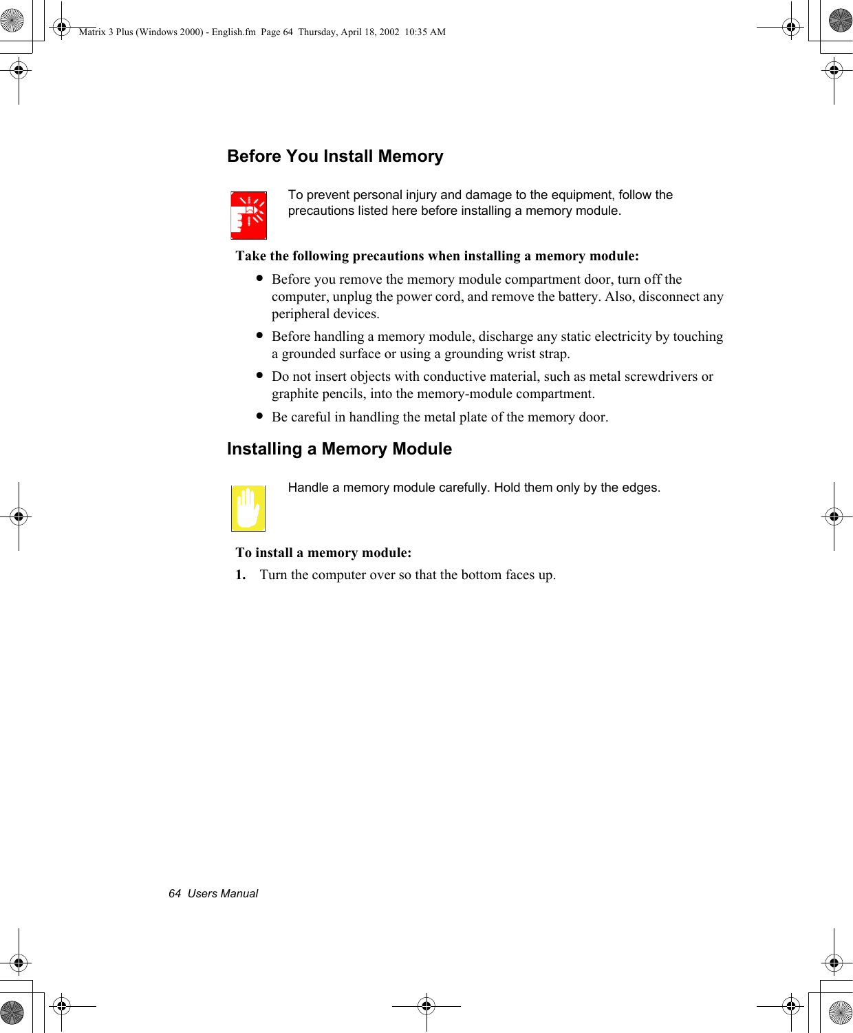 64  Users ManualBefore You Install MemoryTo prevent personal injury and damage to the equipment, follow the precautions listed here before installing a memory module.Take the following precautions when installing a memory module:&bull;Before you remove the memory module compartment door, turn off the computer, unplug the power cord, and remove the battery. Also, disconnect any peripheral devices.&bull;Before handling a memory module, discharge any static electricity by touching a grounded surface or using a grounding wrist strap.&bull;Do not insert objects with conductive material, such as metal screwdrivers or graphite pencils, into the memory-module compartment.&bull;Be careful in handling the metal plate of the memory door.Installing a Memory ModuleHandle a memory module carefully. Hold them only by the edges.To install a memory module:1. Turn the computer over so that the bottom faces up.Matrix 3 Plus (Windows 2000) - English.fm  Page 64  Thursday, April 18, 2002  10:35 AM