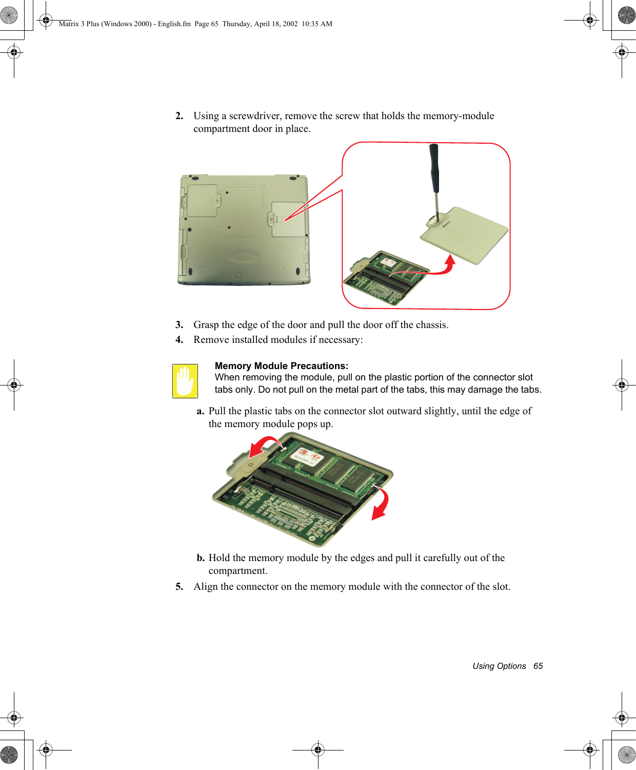 Using Options   652. Using a screwdriver, remove the screw that holds the memory-module compartment door in place.3. Grasp the edge of the door and pull the door off the chassis.4. Remove installed modules if necessary:Memory Module Precautions:When removing the module, pull on the plastic portion of the connector slot tabs only. Do not pull on the metal part of the tabs, this may damage the tabs.a. Pull the plastic tabs on the connector slot outward slightly, until the edge of the memory module pops up.b. Hold the memory module by the edges and pull it carefully out of the compartment.5. Align the connector on the memory module with the connector of the slot.Matrix 3 Plus (Windows 2000) - English.fm  Page 65  Thursday, April 18, 2002  10:35 AM